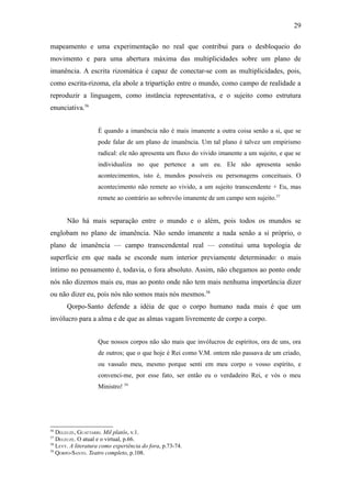 29

mapeamento e uma experimentação no real que contribui para o desbloqueio do
movimento e para uma abertura máxima das multiplicidades sobre um plano de
imanência. A escrita rizomática é capaz de conectar-se com as multiplicidades, pois,
como escrita-rizoma, ela abole a tripartição entre o mundo, como campo de realidade a
reproduzir a linguagem, como instância representativa, e o sujeito como estrutura
enunciativa.56


                    É quando a imanência não é mais imanente a outra coisa senão a si, que se
                    pode falar de um plano de imanência. Um tal plano é talvez um empirismo
                    radical: ele não apresenta um fluxo do vivido imanente a um sujeito, e que se
                    individualiza no que pertence a um eu. Ele não apresenta senão
                    acontecimentos, isto é, mundos possíveis ou personagens conceituais. O
                    acontecimento não remete ao vivido, a um sujeito transcendente + Eu, mas
                    remete ao contrário ao sobrevôo imanente de um campo sem sujeito.57


       Não há mais separação entre o mundo e o além, pois todos os mundos se
englobam no plano de imanência. Não sendo imanente a nada senão a si próprio, o
plano de imanência — campo transcendental real — constitui uma topologia de
superfície em que nada se esconde num interior previamente determinado: o mais
íntimo no pensamento é, todavia, o fora absoluto. Assim, não chegamos ao ponto onde
nós não dizemos mais eu, mas ao ponto onde não tem mais nenhuma importância dizer
ou não dizer eu, pois nós não somos mais nós mesmos.58
       Qorpo-Santo defende a idéia de que o corpo humano nada mais é que um
invólucro para a alma e de que as almas vagam livremente de corpo a corpo.


                    Que nossos corpos não são mais que invólucros de espíritos, ora de uns, ora
                    de outros; que o que hoje é Rei como V.M. ontem não passava de um criado,
                    ou vassalo meu, mesmo porque senti em meu corpo o vosso espírito, e
                    convenci-me, por esse fato, ser então eu o verdadeiro Rei, e vós o meu
                    Ministro! 59




56
   DELEUZE, GUATTARRI. Mil platôs, v.1.
57
   DELEUZE. O atual e o virtual, p.66.
58
   LEVY. A literatura como experiência do fora, p.73-74.
59
   QORPO-SANTO. Teatro completo, p.108.
 