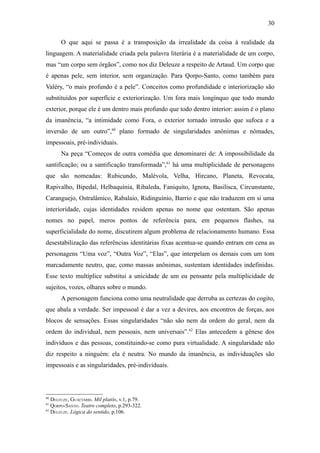 30

       O que aqui se passa é a transposição da irrealidade da coisa à realidade da
linguagem. A materialidade criada pela palavra literária é a materialidade de um corpo,
mas “um corpo sem órgãos”, como nos diz Deleuze a respeito de Artaud. Um corpo que
é apenas pele, sem interior, sem organização. Para Qorpo-Santo, como também para
Valéry, “o mais profundo é a pele”. Conceitos como profundidade e interiorização são
substituídos por superfície e exteriorização. Um fora mais longínquo que todo mundo
exterior, porque ele é um dentro mais profundo que todo dentro interior: assim é o plano
da imanência, “a intimidade como Fora, o exterior tornado intrusão que sufoca e a
inversão de um outro”,60 plano formado de singularidades anônimas e nômades,
impessoais, pré-individuais.
       Na peça “Começos de outra comédia que denominarei de: A impossibilidade da
santificação; ou a santificação transformada”,61 há uma multiplicidade de personagens
que são nomeadas: Rubicundo, Malévola, Velha, Hircano, Planeta, Revocata,
Rapivalho, Bipedal, Helbaquínia, Ribaleda, Faniquito, Ignota, Basilisca, Circunstante,
Caranguejo, Ostralâmico, Rabalaio, Ridinguínio, Barrio e que não traduzem em si uma
interioridade, cujas identidades residem apenas no nome que ostentam. São apenas
nomes no papel, meros pontos de referência para, em pequenos flashes, na
superficialidade do nome, discutirem algum problema de relacionamento humano. Essa
desestabilização das referências identitárias fixas acentua-se quando entram em cena as
personagens “Uma voz”, “Outra Voz”, “Elas”, que interpelam os demais com um tom
marcadamente neutro, que, como massas anônimas, sustentam identidades indefinidas.
Esse texto multíplice substitui a unicidade de um eu pensante pela multiplicidade de
sujeitos, vozes, olhares sobre o mundo.
       A personagem funciona como uma neutralidade que derruba as certezas do cogito,
que abala a verdade. Ser impessoal é dar a vez a devires, aos encontros de forças, aos
blocos de sensações. Essas singularidades “não são nem da ordem do geral, nem da
ordem do individual, nem pessoais, nem universais”.62 Elas antecedem a gênese dos
indivíduos e das pessoas, constituindo-se como pura virtualidade. A singularidade não
diz respeito a ninguém: ela é neutra. No mundo da imanência, as individuações são
impessoais e as singularidades, pré-individuais.



60
   DELEUZE, GUATTARRI. Mil platôs, v.1, p.79.
61
   QORPO-SANTO. Teatro completo, p.293-322.
62
   DELEUZE. Lógica do sentido, p.106.
 
