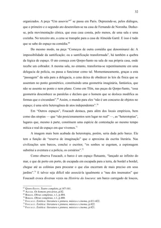 32

organizados. A peça “Um assovio”67 se passa em Paris. Depreende-se, pelos diálogos,
que o primeiro e o segundo ato desenrolam-se na casa de Fernando de Noronha. Deduz-
se, pela movimentação cênica, que essa casa consta, pelo menos, de uma sala e uma
cozinha. No terceiro ato, a cena se transpõe para a casa de Almeida Garrê. E isso é tudo
que se sabe do espaço na comédia.68
       Do mesmo modo, na peça “Começos de outra comédia que denominarei de: A
impossibilidade da santificação; ou a santificação transformada”, há também a quebra
da lógica de espaço. O ato começa com Qorpo-Santo na sala de sua própria casa, onde
recebe um cobrador. A mesma sala, no entanto, transforma-se repentinamente em uma
delegacia de polícia, ou passa a funcionar como tal. Momentaneamente, graças a esta
“passagem” da sala para a delegacia, a cena deixa de obedecer às leis da física que se
assentam no ponto geométrico, constituindo uma geometria imaginária, fantástica, que
não se assenta no ponto e nem plano. Como em Tlön, nas peças de Qorpo-Santo, “essa
geometria desconhece as paralelas e declara que o homem que se desloca modifica as
formas que o circundam”.69 Assim, o mundo para eles “não é um concurso de objetos no
espaço; é uma série heterogênea de atos independentes”.70
       Em “Outros espaços”, Foucault destaca, para além dos locais empíricos, bem
como das utopias — que “são posicionamentos sem lugar no real” —, as “heterotopias”,
lugares que, mesmo à parte, constituem uma espécie de contestação ao mesmo tempo
mítica e real do espaço em que vivemos.71
       A imagem mais bem acabada da heterotopia, porém, seria dada pelo barco. Ele
tem a função de “reserva de imaginação” que o aproxima da escrita literária. Nas
civilizações sem barcos, conclui o escritor, “os sonhos se esgotam, a espionagem
substitui a aventura e a polícia, os corsários”.72
       Como observa Foucault, o barco é um espaço flutuante, “lançado ao infinito do
mar, e que de porto em porto, de escapada em escapada para a terra, de bordel a bordel,
chegue até as colônias para procurar o que elas encerram de mais preciso em seus
jardins”.73 E talvez seja difícil não associá-la igualmente a “nau dos insensatos” que
Foucault evoca diversas vezes na História da loucura: um barco carregado de loucos,

67
   QORPO-SANTO. Teatro completo, p.147-161.
68
   AGUIAR. Os homens precários, p.82.
69
   BORGES. Obras completas, v.1, p.484.
70
   BORGES. Obras completas, v.1, p.480.
71
   FOUCAULT. Estética: literatura e pintura, música e cinema, p.411-422.
72
   FOUCAULT. Estética: literatura e pintura, música e cinema, p.422.
73
   FOUCAULT. Estética: literatura e pintura, música e cinema, p.421.
 