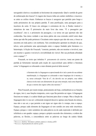 33

navegando à deriva e excedendo os horizontes da compreensão. Qual o sentido do gesto
de embarcação dos loucos? A viagem dos loucos tinha um caráter simbólico e inscreve-
se entre os exílios rituais. Embarcar os loucos é assegurar que partirão para longe e
serão prisioneiros de sua própria partida. É uma purificação, uma passagem para a
incerteza da sorte. O louco era entregue à correnteza do rio, à fluidez instável e
misteriosa do mar. É prisioneiro da mais livre das rotas. “É o passageiro por
excelência”, isto é, o prisioneiro da passagem, e as terras em que aportará não são
conhecidas. Sua única verdade e sua única pátria são essa extensão estéril entre duas
terras que não lhe pode pertencer. Circulante entre espaços que não são seus, o louco se
encontra em toda parte e em nenhuma. Tais considerações apontam na direção de que,
talvez, seria pertinente uma aproximação entre o espaço fundado pela literatura e a
heterotopia. A ficção diz Foucault, “consiste, portanto, não em mostrar o invisível, mas
em mostrar o quanto é invisível a invisibilidade do visível. Daí sua profunda afinidade
com o espaço”.74
          Foucault, no texto que intitulou 0 pensamento do exterior, toma um ponto de
partida já fortemente marcado pela noção de espacialidade para definir a literatura
como “a linguagem se colocando o mais distante possível dela mesma”:


                       a literatura não é a linguagem se aproximando de si até o ponto de sua ardente
                       manifestação, é a linguagem se colocando o mais longínquo de si mesma; e
                       se, nessa colocação “fora de si”, ela desvela seu ser próprio, essa súbita
                       clareza revela mais um afastamento do que uma retração, mais uma dispersão
                       do que o retorno dos signos sobre eles mesmos.75

          Para Foucault, por muito tempo, praticamente até hoje, confundiram-se as funções
do signo, isto é, suas funções temporais, com o que lhe permitia ser signo. A linguagem
funciona no tempo, é a cadeia falada que funciona para dizer o tempo. Mas a função da
linguagem não é o seu ser: a dimensão temporal descreve apenas uma função da sintaxe,
mas não o seu ser, o que permite a um signo ser signo não é o tempo, mas o espaço.
Espaço, porque cada elemento da linguagem só tem sentido em uma rede sincrônica.
Espaço, porque o valor semântico de cada palavra ou de cada expressão é definido por
referência a um quadro: espaço, porque a própria sucessão dos elementos, a ordem das
palavras, as flexões, a concordância entre as palavras ao longo da cadeia falada

74
     FOUCAULT. Estética: literatura e pintura, música e cinema, p.425.
75
     FOUCAULT. O pensamento do exterior, p.221.
 