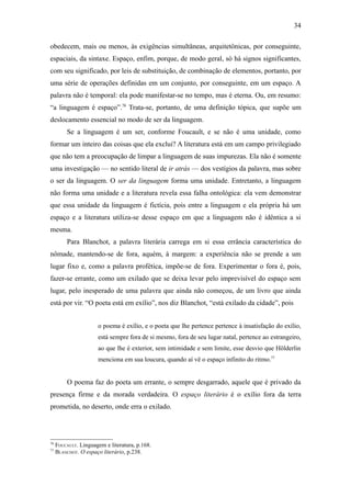 34

obedecem, mais ou menos, às exigências simultâneas, arquitetônicas, por conseguinte,
espaciais, da sintaxe. Espaço, enfim, porque, de modo geral, só há signos significantes,
com seu significado, por leis de substituição, de combinação de elementos, portanto, por
uma série de operações definidas em um conjunto, por conseguinte, em um espaço. A
palavra não é temporal: ela pode manifestar-se no tempo, mas é eterna. Ou, em resumo:
“a linguagem é espaço”.76 Trata-se, portanto, de uma definição tópica, que supõe um
deslocamento essencial no modo de ser da linguagem.
         Se a linguagem é um ser, conforme Foucault, e se não é uma unidade, como
formar um inteiro das coisas que ela exclui? A literatura está em um campo privilegiado
que não tem a preocupação de limpar a linguagem de suas impurezas. Ela não é somente
uma investigação — no sentido literal de ir atrás — dos vestígios da palavra, mas sobre
o ser da linguagem. O ser da linguagem forma uma unidade. Entretanto, a linguagem
não forma uma unidade e a literatura revela essa falha ontológica: ela vem demonstrar
que essa unidade da linguagem é fictícia, pois entre a linguagem e ela própria há um
espaço e a literatura utiliza-se desse espaço em que a linguagem não é idêntica a si
mesma.
         Para Blanchot, a palavra literária carrega em si essa errância característica do
nômade, mantendo-se de fora, aquém, à margem: a experiência não se prende a um
lugar fixo e, como a palavra profética, impõe-se de fora. Experimentar o fora é, pois,
fazer-se errante, como um exilado que se deixa levar pelo imprevisível do espaço sem
lugar, pelo inesperado de uma palavra que ainda não começou, de um livro que ainda
está por vir. “O poeta está em exílio”, nos diz Blanchot, “está exilado da cidade”, pois


                      o poema é exílio, e o poeta que lhe pertence pertence à insatisfação do exílio,
                      está sempre fora de si mesmo, fora de seu lugar natal, pertence ao estrangeiro,
                      ao que lhe é exterior, sem intimidade e sem limite, esse desvio que Hölderlin
                      menciona em sua loucura, quando aí vê o espaço infinito do ritmo.77


         O poema faz do poeta um errante, o sempre desgarrado, aquele que é privado da
presença firme e da morada verdadeira. O espaço literário é o exílio fora da terra
prometida, no deserto, onde erra o exilado.




76
     FOUCAULT. Linguagem e literatura, p.168.
77
     BLANCHOT. O espaço literário, p.238.
 