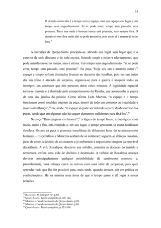 35

                   O deserto ainda não é o tempo nem o espaço, mas um espaço sem lugar e um
                   tempo sem engendramento. Aí se pode errar, tempo sem passado, sem
                   presente. Terra nua onde o homem nunca está presente, mas sempre fora. O
                   deserto é esse fora onde não se pode pertencer, pois estar aí é sempre já estar
                   fora.78


      A narrativa de Qorpo-Santo precipita-se, abrindo um lugar sem lugar que é o
exterior de todo discurso e de toda escrita, fazendo surgir a palavra não-temporal, que
pode manifestar-se no tempo, mas é eterna. Um tempo sem engendramento: “aí se pode
errar, tempo sem passado, sem presente”. Na peça “Hoje sou um e amanhã outro”, 79
espaço e tempo sofrem distorções bruscas no decorrer das batalhas, pois em um único
dia um reino é atacado de surpresa, organiza-se para a guerra e aniquila todos os
inimigos, em combates que não parecem durar cinco minutos. A logicidade espacial
torna-se ilusória e é ilustrada pelo comportamento da Rainha, que acompanha a guerra
de uma das janelas do palácio. Como afirma Leda Martins, “o espaço e o tempo
funcionam como medidas internas da peça, dentro de todo um contexto de irrealidade e
inverossimilhança”,80 ou, ainda, “o espaço só pode ser inferido a partir do desenrolar das
peças, sendo que em algumas não há sequer elementos suficientes para fixá-los”.81
      Na peça “Duas páginas em branco”,82 a lógica do tempo linear, cronológico, com
início, meio e fim, está rompida e, em seu lugar, o tempo apresenta-se numa totalidade
absoluta. Ocorre na peça a presença simultânea de diferentes fases do relacionamento
humano — Espertalínio e Mancília acabam de se conhecer; seguem-se abraços ousados,
juras de amor, a decisão de se casarem e já enfrentam a angustiante imagem da provável
decadência. A avó, Rocalipsa, descreve sua solidão, comenta as doenças do marido e
rememora, enfim, uma vida de declínio e destruição. A velhice de Rocalipsa ameaça
devorar     antecipadamente       qualquer     possibilidade   de   sentimento     amoroso      e,
paralelamente, uma criança cerca os noivos com uma série de perguntas, pois quer
aprender tudo que lhe for possível para, mais tarde, quando crescer, pôr em prática os
conhecimentos. Há na menina uma ânsia de que o tempo passe e dê lugar a novas
relações.


78
   BLANCHOT. O livro por vir, p.88.
79
   QORPO-SANTO. Teatro completo, p.105-122.
80
   MARTINS. O moderno teatro de Qorpo-Santo, p.49.
81
   MARTINS. O moderno teatro de Qorpo-Santo, p.66.
82
   QORPO-SANTO. Teatro completo, p.353-369.
 