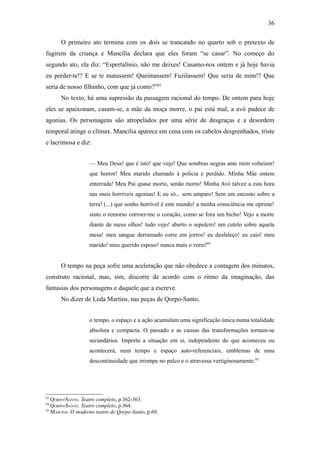 36

      O primeiro ato termina com os dois se trancando no quarto sob o pretexto de
fugirem da criança e Mancília declara que eles foram “se casar”. No começo do
segundo ato, ela diz: “Espertalínio, não me deixes! Casamo-nos ontem e já hoje havia
eu perder-te!? E se te matassem! Queimassem! Fuzilassem! Que seria de mim!? Que
seria de nosso filhinho, com que já conto?”83
      No texto, há uma supressão da passagem racional do tempo. De ontem para hoje
eles se apaixonam, casam-se, a mãe da moça morre, o pai está mal, a avó padece de
agonias. Os personagens são atropelados por uma série de desgraças e a desordem
temporal atinge o clímax. Mancília aparece em cena com os cabelos desgrenhados, triste
e lacrimosa e diz:


                   — Meu Deus! que é isto! que vejo! Que sombras negras ante mim volteiam!
                   que horror! Meu marido chamado à polícia e perdido. Minha Mãe ontem
                   enterrada! Meu Pai quase morto, senão morto! Minha Avó talvez a esta hora
                   nas mais horríveis agonias! E eu só... sem amparo! Sem um encosto sobre a
                   terra! (...) que sonho horrível é este mundo! a minha consciência me oprime!
                   sinto o remorso corroer-me o coração, como se fora um bicho! Vejo a morte
                   diante de meus olhos! tudo vejo! aberto o sepulcro! um cutelo sobre aquela
                   mesa! meu sangue derramado corre em jorros! eu desfaleço! eu caio! meu
                   marido! meu querido esposo! nunca mais o verei!84


      O tempo na peça sofre uma aceleração que não obedece a contagem dos minutos,
construto racional, mas, sim, discorre de acordo com o ritmo da imaginação, das
fantasias dos personagens e daquele que a escreve.
      No dizer de Leda Martins, nas peças de Qorpo-Santo,


                   o tempo, o espaço e a ação acumulam uma significação única numa totalidade
                   absoluta e compacta. O passado e as causas das transformações tornam-se
                   secundários. Importa a situação em si, independente do que aconteceu ou
                   acontecerá, num tempo e espaço auto-referenciais, emblemas de uma
                   descontinuidade que irrompe no palco e o atravessa vertiginosamente.85




83
   QORPO-SANTO. Teatro completo, p.362-363.
84
   QORPO-SANTO. Teatro completo, p.364.
85
   MARTINS. O moderno teatro de Qorpo-Santo, p.69.
 