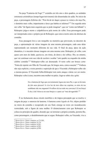 37

      Na peça “Lanterna de Fogo”,86 comédia em três atos e dois quadros, as unidades
estruturais aristotélicas (tempo/lugar/movimento) são dinamitadas de saída. No início da
peça, a personagem Zeferino diz: “Pois há de ter daqui a pouco (a visita) a do meu Pai,
o demônio mais velho, impertinente e feroz que habita os infernos!” 87 Em seguida entra
um velho “de figura mais esquisita que se pode imaginar”, que cai “como um bêbado” e
Robespier julga-o morto e culpabiliza-se pela morte do velho. Essa personagem pode
ser interpretada como o próprio pai de Robespier, que estava morto antes da abertura da
comédia.
      Essa passagem leva a um mergulho na memória que provocará, no decorrer da
peça, a apresentação de várias imagens de uma mesma personagem, cada uma delas
representando um momento diferente de sua vida. O final da peça, ápice da ação
dramática, é o encontro dessas imagens em uma mesma cena: Robespier, já velho, com
quase cem anos de idade, queixa-se, em rimas, de dores e da velhice. Diz, no entanto,
que vai continuar com sua vida de escritor e acabar “este quadro ou esquadro da minha
célebre comédia”.88 Robespier-velho cai desmaiado. O texto sofre um brusco corte:
“Entra de repente um filho do Visconde que, há longos anos, estava ausente”.89 Embora
não seja explícito, o texto permite a suposição de que o Visconde e Robespier-velho são
a mesma pessoa. O Visconde-Velho-Robespier tem outro ataque e desta vez cai morto.
Robespier volta à cena; encontra uma mulher no palco. Joga-se sobre ela e grita:


                   Eis a lanterna de fogo que em testamento legou-me meu Pai, e que eu há mais
                   de três anos procuro! A viva luz de teus olhos me exprime, os raios de teu
                   semblante não me enganam! O reflexo de teu todo me convence! (Com força)
                   É ela; é ela! Atira-se em seus braços e o pano cai “mui devagarinho”.90


      É no fechamento desse círculo mortífero e de trágica percepção que se resolve o
enigma da peça: a natureza da lanterna. A lanterna como legado do Pai, objeto perdido
no início da comédia e recuperado em seu final, emerge no texto em incandescente
iconicidade, sob a figura de uma mulher. O distanciamento com que Robespier se
coloca no princípio do quadro, dizendo que vai terminar a própria comédia, permite-lhe,
como personagem, o desdobramento que se segue: Robespier velho, ou Visconde, vive a

86
   QORPO-SANTO. Teatro completo, p.173-205.
87
   QORPO-SANTO. Teatro completo, p.176.
88
   QORPO-SANTO. Teatro completo, p.201.
89
   QORPO-SANTO. Teatro completo, p.203.
90
   QORPO-SANTO. Teatro completo, p.204.
 