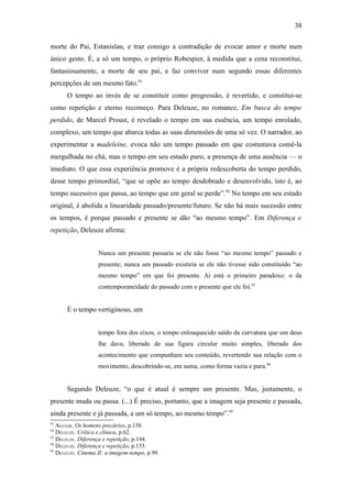 38

morte do Pai, Estanislau, e traz consigo a contradição de evocar amor e morte num
único gesto. É, a só um tempo, o próprio Robespier, à medida que a cena reconstitui,
fantasiosamente, a morte de seu pai, e faz conviver num segundo essas diferentes
percepções de um mesmo fato.91
      O tempo ao invés de se constituir como progressão, é revertido, e constitui-se
como repetição e eterno recomeço. Para Deleuze, no romance, Em busca do tempo
perdido, de Marcel Proust, é revelado o tempo em sua essência, um tempo enrolado,
complexo, um tempo que abarca todas as suas dimensões de uma só vez. O narrador, ao
experimentar a madeleine, evoca não um tempo passado em que costumava comê-la
mergulhada no chá, mas o tempo em seu estado puro, a presença de uma ausência — o
imediato. O que essa experiência promove é a própria redescoberta do tempo perdido,
desse tempo primordial, “que se opõe ao tempo desdobrado e desenvolvido, isto é, ao
tempo sucessivo que passa, ao tempo que em geral se perde”.92 No tempo em seu estado
original, é abolida a linearidade passado/presente/futuro. Se não há mais sucessão entre
os tempos, é porque passado e presente se dão “ao mesmo tempo”. Em Diferença e
repetição, Deleuze afirma:


                   Nunca um presente passaria se ele não fosse “ao mesmo tempo” passado e
                   presente; nunca um passado existiria se ele não tivesse sido constituído “ao
                   mesmo tempo” em que foi presente. Aí está o primeiro paradoxo: o da
                   contemporaneidade do passado com o presente que ele foi.93


      É o tempo vertiginoso, um


                   tempo fora dos eixos, o tempo enlouquecido saído da curvatura que um deus
                   lhe dava, liberado de sua figura circular muito simples, liberado dos
                   acontecimento que compunham seu conteúdo, revertendo sua relação com o
                   movimento, descobrindo-se, em suma, como forma vazia e pura.94


      Segundo Deleuze, “o que é atual é sempre um presente. Mas, justamente, o
presente muda ou passa. (...) É preciso, portanto, que a imagem seja presente e passada,
ainda presente e já passada, a um só tempo, ao mesmo tempo”.95
91
   AGUIAR. Os homens precários, p.158.
92
   DELEUZE. Crítica e clínica, p.62.
93
   DELEUZE. Diferença e repetição, p.144.
94
   DELEUZE. Diferença e repetição, p.155.
95
   DELEUZE. Cinema II: a imagem-tempo, p.99.
 