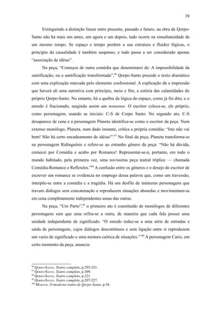 39

      Extinguindo a distinção linear entre presente, passado e futuro, na obra de Qorpo-
Santo não há mais um antes, um agora e um depois, tudo ocorre na simultaneidade de
um mesmo tempo. Se espaço e tempo perdem a sua estrutura e fluidez lógicas, o
princípio da causalidade é também suspenso, e tudo passa a ser considerado apenas
“associação de idéias”.
      Na peça, “Começos de outra comédia que denominarei de: A impossibilidade da
santificação; ou a santificação transformada”,96 Qorpo-Santo precede o texto dramático
com uma explicação marcada pelo elemento confessional. A explicação dá a impressão
que haverá ali uma narrativa com princípio, meio e fim, a estória das calamidades do
próprio Qorpo-Santo. No entanto, há a quebra da lógica do espaço, como já foi dito, e o
enredo é fracionado, surgindo assim um nonsense. O escritor coloca-se, ele próprio,
como personagem, usando as iniciais: C-S de Corpo Santo. No segundo ato, C-S
desaparece de cena e a personagem Planeta identifica-se como o escritor da peça. Num
extenso monólogo, Planeta, num dado instante, critica a própria comédia: “Isto não vai
bem! Não há certo encadeamento de idéias!”.97 No final da peça, Planeta transforma-se
na personagem Ridinguínio e refere-se ao estranho gênero da peça: “Não há dúvida,
comecei por Comédia e acabo por Romance! Representar-se-á, portanto, em todo o
mundo habitado, pela primeira vez, uma novíssima peça teatral tríplice — chamada
Comédia-Romance e Reflexões.”98 A confusão entre os gêneros e o desejo do escritor de
escrever um romance se evidencia no emprego dessa palavra que, como um travessão,
interpõe-se entre a comédia e a tragédia. Há um desfile de inúmeras personagens que
travam diálogos sem concatenação e reproduzem situações absurdas e movimentam-se
em cena completamente independentes umas das outras.
      Na peça, “Um Parto”,99 o primeiro ato é constituído de monólogos de diferentes
personagens sem que uma refira-se a outra, de maneira que cada fala possui uma
unidade independente de significado. “O enredo reduz-se a uma série de entradas e
saída de personagens, cujos diálogos descontínuos e sem ligação entre si reproduzem
um vazio de significado e uma mistura caótica de situações.” 100 A personagem Cario, em
certo momento da peça, anuncia:



96
   QORPO-SANTO. Teatro completo, p.293-321.
97
   QORPO-SANTO. Teatro completo, p.309.
98
   QORPO-SANTO. Teatro completo, p.321.
99
   QORPO-SANTO. Teatro completo, p.207-227.
100
    MARTINS. O moderno teatro de Qorpo-Santo, p.36.
 