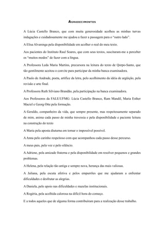 4

                                   AGRADECIMENTOS

A Lúcia Castello Branco, que com muita generosidade acolheu as minhas turvas
indagações e cuidadosamente me ajudou a fazer a passagem para o “outro lado”.

A Elisa Alvarenga pela disponibilidade em acolher o real do meu texto.

Aos pacientes do Instituto Raul Soares, que com seus textos, suscitaram-me a perceber
os “muitos modos” de fazer com a língua.

A Professora Leda Maria Martins, precursora na leitura do texto de Qorpo-Santo, que
tão gentilmente aceitou o convite para participar da minha banca examinadora.

A Paulo de Andrade, poeta, artífice da letra, pelo acolhimento da idéia de argüição, pela
revisão e arte final.

A Professora Ruth Silviano Brandão, pela participação na banca examinadora.

Aos Professores da FALE/UFMG: Lúcia Castello Branco, Ram Mandil, Maria Esther
Maciel e Georg Otte pela formação.

A Geraldo, companheiro da vida, que sempre presente, mas respeitosamente separado
de mim, anima cada passo de minha travessia e pela disponibilidade e paciente leitura
na construção do texto

A Maria pela aposta diuturna em tornar o impossível possível.

A Anna pelo carinho respeitoso com que acompanhou cada passo desse percurso.

A meus pais, pela voz e pelo silêncio.

A Adriene, pela amizade fraterna e pela disponibilidade em resolver pequenos e grandes
problemas.

A Helena, pela relação tão antiga e sempre nova, herança das mais valiosas.

A Juliana, pela escuta afetiva e pelos empurrões que me ajudaram a enfrentar
dificuldades e desfrutar as alegrias.

A Daniela, pelo apoio nas dificuldades e mazelas institucionais.

A Rogéria, pela acolhida calorosa na difícil hora do começo.

E a todos aqueles que de alguma forma contribuíram para a realização desse trabalho.
 
