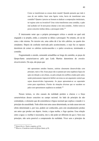 40

                      Como se transformam as cousas deste mundo! Quando pensaria que indo à
                      casa de um médico fazer uma ligeira visita, havia de transformar uma
                      comédia!? Quanto é preciso ao homem se dedicar a composições intelectuais,
                      ter regime certo ou invariável! Uma visita transformou uma comédia, e quão
                      mal acabada vai! Já nem posso chamar a isto uma comédia... Enfim vereis se
                      posso concertar minhas idéias, e prosseguir então.101

          É interessante notar que a própria personagem critica o enredo no qual está
engajada e se propõe, então, a consertar as idéias e prosseguir. No entanto, ele sai de
cena e não retorna. No terceiro ato, uma cabra dá à luz três cabritos, no quarto dos
estudantes. Depois da confusão motivada pelo acontecimento, o nojo faz os rapazes
desistirem de comer os cabritos recém-nascidos e o palco esvazia-se, terminando a
comédia.
          Fragmentando o enredo, semeando armadilhas ao longo do caminho, as peças de
Qorpo-Santo caracterizam-se pelo que Leda Martins denominou de enredos
desarticulados. Ou seja, são peças que


                      não apresentam enredos lineares, estórias claramente desenvolvidas com
                      princípio, meio e fim. Essas peças não se pautam por uma seqüência lógica de
                      ação em direção a um clímax, ou pela solução de conflitos criados pelo autor,
                      sendo praticamente impossível definir um tema ou um argumento central que
                      sejam desenvolvidos logicamente. As peças apresentam-se ao espectador
                      como pura experiência. Flashes de situações diversas que se sucedem no
                      palco sem apresentarem seqüência ou unidade.102


          Nesses termos, os elos causais da realidade perdem a clareza e a força
características desses conceitos no campo racional. Ao lado do princípio da não
contradição, o elemento que dá consistência à lógica racional que explica o mundo é o
princípio da causalidade. Todo efeito tem uma causa determinada, ou toda causa tem um
efeito determinado e, por isso, podem ser conhecidos, pois este encadeamento produz
um antes que produz um depois. Assim, a água molha; o fogo queima. Essa relação
entre a água e o molhar é necessária, isto é, não pode ser diferente do que é. Sem esse
princípio, não seria possível a compreensão da realidade. Viver sem o princípio da


101
      QORPO-SANTO. Teatro completo, p.214.
102
      MARTINS. O moderno teatro de Qorpo-Santo, p.36.
 