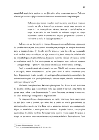 41

causalidade equivaleria a entrar em um labirinto e aí se perder para sempre. Podemos
afirmar que o mundo qorpo-santense é semelhante ao mundo descrito por Borges:


                       Os homens desse planeta concebem o universo como uma série de processos
                       mentais, que não se desenvolvem no espaço, mas de modo sucessivo no
                       tempo. (...) em outras palavras: não concebem que o espacial perdure no
                       tempo. A percepção de uma fumaceira no horizonte e depois do campo
                       incendiado e depois do charuto meio apagado que produziu a queimada é
                       considerada exemplo de associação de idéias.103

          Deleuze, em seu livro sobre o cinema, A imagem-tempo, enfatiza que a passagem
do cinema clássico para o moderno é marcada pela passagem da imagem-movimento
para a imagem-tempo. O filósofo propõe conceber uma inversão da concepção
tradicional de tempo cronológico, ou seja, uma concepção de tempo não mais baseado
na linearidade passado/presente/futuro. Enquanto o cinema clássico subordina o tempo
ao movimento, isto é, faz dele a contagem de um movimento a outro, o cinema moderno
— a imagem-tempo — promove o inverso: a subordinação do movimento ao tempo.
          Aqui, o tempo é encontrado em sua forma pura. Não há mais um antes, um agora
e um depois, apenas simultaneidade. Assim, como “atual e virtual” constituem duas
faces de um mesmo objeto, passado e presente caminham sempre juntos, como faces de
uma mesma imagem. Não que haja indistinção entre os tempos, mas eles simplesmente
se tornam indiscerníveis.104
          Ainda em A imagem-tempo, Deleuze aponta para o fato de que Artaud acreditava
no cinema à medida que o considerava como algo capaz de revelar a impotência de
pensar o que está no cerne do pensamento. O cinema é capaz de provocar o pensamento,
ou antes, de se dirigir ao impensável do pensamento.
          No cinema moderno, a imagem assume um caráter opaco que barra o espectador
de seu pacto com o cinema, que então não é capaz de aceitar passivamente os
acontecimentos expostos na tela. Para isso as cenas não possuem um encadeamento
lógico ou associativo, a montagem não é contínua. Segundo Deleuze, a montagem
descontínua do cinema moderno faz nascer uma imagem cristal, capaz de revelar o
tempo em seu estado puro, não mais como representação indireta do movimento. Entre



103
      BORGES. Obras completas, v.1, p.481.
104
      LEVY. A literatura como experiência do fora, p.81-82.
 