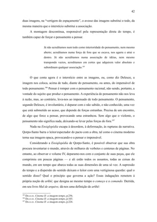42

duas imagens, na “vertigem do espaçamento”, o avesso das imagens substitui o todo, da
mesma maneira que o interstício substitui a associação.
      A montagem descontínua, responsável pela representação direta do tempo, é
também capaz de forçar o pensamento a pensar.


                   Já não acreditamos num todo como interioridade do pensamento, nem mesmo
                   aberto; acreditamos numa força de fora que se escava, nos agarra e atrai o
                   dentro. Já não acreditamos numa associação de idéias, nem mesmo
                   transpondo vazios, acreditamos em cortes que adquirem valor absoluto e
                   subordinam qualquer associação.105


      O que conta agora é o interstício entre as imagens, ou, como diz Deleuze, a
imagem nos coloca, acima de tudo, diante do pensamento, ou antes, do impensável de
todo pensamento.106 Pensar é romper com o pensamento racional, não sendo, portanto, a
vontade do sujeito que produz o pensamento. A experiência do pensamento não nos leva
à razão, mas, ao contrário, leva-nos ao impensado de todo pensamento. O pensamento,
segundo Deleuze, é involuntário, é deparar com o não sabido, o não conhecido, uma vez
que está submetido ao acaso, que depende de forças estranhas. Precisa de um encontro,
de algo que force a pensar, provocando uma estranheza. Sem algo que o violente, o
pensamento não significa nada, deixando-se levar pelas forças do fora.107
      Nada na Ensiqlopèdia escapa à desordem, à deformação, às rupturas da narrativa.
Qorpo-Santo barra o leitor/espectador do pacto com a obra, tal como o cinema moderno
torna sua imagem opaca, provocando-o a pensar o impensável.
      Considerando a Ensiqlopèdia de Qorpo-Santo, é possível observar que sua obra
procura inventariar o mundo, através de milhares de verbetes e centenas de páginas. No
entanto, ao observar o volume IV, deparamo-nos com o conjunto de suas peças, que ele
comprimiu em poucas páginas — e ali estão todos os assuntos, todas as coisas do
mundo, em um tempo que abarca todas as suas dimensões de uma só vez. A supressão
do tempo e a dispersão do sentido deixam o leitor com uma vertiginosa questão: qual o
sentido disso? Qual o princípio que governa a ação? Essas indagações remetem à
própria noção de arkhê, que designa ao mesmo tempo o começo e o comando. Derrida,
em seu livro Mal de arquivo, dá-nos uma definição de arkhê:

105
    DELEUZE. Cinema II: a imagem-tempo, p.256.
106
    DELEUZE. Cinema II: a imagem-tempo, p.103.
107
    DELEUZE. Cinema II: a imagem-tempo, p.224.
 