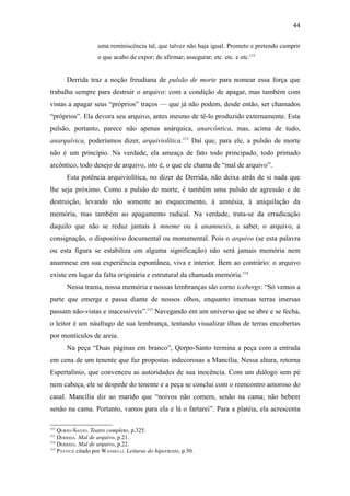 44

                    uma reminiscência tal, que talvez não haja igual. Prometo e pretendo cumprir
                    o que acabo de expor; de afirmar; assegurar; etc. etc. e etc.112


       Derrida traz a noção freudiana de pulsão de morte para nomear essa força que
trabalha sempre para destruir o arquivo: com a condição de apagar, mas também com
vistas a apagar seus “próprios” traços — que já não podem, desde então, ser chamados
“próprios”. Ela devora seu arquivo, antes mesmo de tê-lo produzido externamente. Esta
pulsão, portanto, parece não apenas anárquica, anarcôntica, mas, acima de tudo,
anarquívica, poderíamos dizer, arquiviolítica.113 Daí que, para ele, a pulsão de morte
não é um princípio. Na verdade, ela ameaça de fato todo principado, todo primado
arcôntico, todo desejo de arquivo, isto é, o que ele chama de “mal de arquivo”.
       Esta potência arquiviolítica, no dizer de Derrida, não deixa atrás de si nada que
lhe seja próximo. Como a pulsão de morte, é também uma pulsão de agressão e de
destruição, levando não somente ao esquecimento, à amnésia, à aniquilação da
memória, mas também ao apagamento radical. Na verdade, trata-se da erradicação
daquilo que não se reduz jamais à mneme ou à anamnesis, a saber, o arquivo, a
consignação, o dispositivo documental ou monumental. Pois o arquivo (se esta palavra
ou esta figura se estabiliza em alguma significação) não será jamais memória nem
anamnese em sua experiência espontânea, viva e interior. Bem ao contrário: o arquivo
existe em lugar da falta originária e estrutural da chamada memória.114
       Nessa trama, nossa memória e nossas lembranças são como icebergs: “Só vemos a
parte que emerge e passa diante de nossos olhos, enquanto imensas terras imersas
passam não-vistas e inacessíveis”.115 Navegando em um universo que se abre e se fecha,
o leitor é um náufrago de sua lembrança, tentando visualizar ilhas de terras encobertas
por montículos de areia.
       Na peça “Duas páginas em branco”, Qorpo-Santo termina a peça com a entrada
em cena de um tenente que faz propostas indecorosas a Mancília. Nessa altura, retorna
Espertalínio, que convenceu as autoridades de sua inocência. Com um diálogo sem pé
nem cabeça, ele se despede do tenente e a peça se conclui com o reencontro amoroso do
casal. Mancília diz ao marido que “noivos não comem, senão na cama; não bebem
senão na cama. Portanto, vamos para ela e lá o fartarei”. Para a platéia, ela acrescenta

112
    QORPO-SANTO. Teatro completo, p.325.
113
    DERRIDA. Mal de arquivo, p.21.
114
    DERRIDA. Mal de arquivo, p.22.
115
    PÁVITCH citado por WANDELLI. Leituras do hipertexto, p.50.
 
