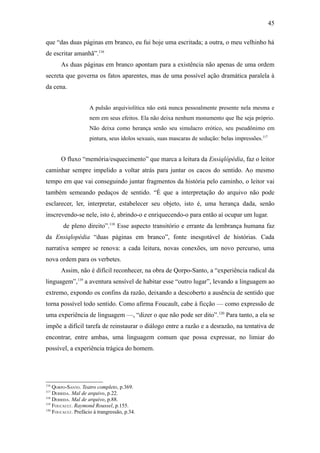 45

que “das duas páginas em branco, eu fui hoje uma escritada; a outra, o meu velhinho há
de escritar amanhã”.116
       As duas páginas em branco apontam para a existência não apenas de uma ordem
secreta que governa os fatos aparentes, mas de uma possível ação dramática paralela à
da cena.


                     A pulsão arquiviolítica não está nunca pessoalmente presente nela mesma e
                     nem em seus efeitos. Ela não deixa nenhum monumento que lhe seja próprio.
                     Não deixa como herança senão seu simulacro erótico, seu pseudônimo em
                     pintura, seus ídolos sexuais, suas mascaras de sedução: belas impressões.117


       O fluxo “memória/esquecimento” que marca a leitura da Ensiqlópédia, faz o leitor
caminhar sempre impelido a voltar atrás para juntar os cacos do sentido. Ao mesmo
tempo em que vai conseguindo juntar fragmentos da história pelo caminho, o leitor vai
também semeando pedaços de sentido. “É que a interpretação do arquivo não pode
esclarecer, ler, interpretar, estabelecer seu objeto, isto é, uma herança dada, senão
inscrevendo-se nele, isto é, abrindo-o e enriquecendo-o para então aí ocupar um lugar.
        de pleno direito”.118 Esse aspecto transitório e errante da lembrança humana faz
da Ensiqlopédia “duas páginas em branco”, fonte inesgotável de histórias. Cada
narrativa sempre se renova: a cada leitura, novas conexões, um novo percurso, uma
nova ordem para os verbetes.
       Assim, não é difícil reconhecer, na obra de Qorpo-Santo, a “experiência radical da
linguagem”,119 a aventura sensível de habitar esse “outro lugar”, levando a linguagem ao
extremo, expondo os confins da razão, deixando a descoberto a ausência de sentido que
torna possível todo sentido. Como afirma Foucault, cabe à ficção — como expressão de
uma experiência de linguagem —, “dizer o que não pode ser dito”.120 Para tanto, a ela se
impõe a difícil tarefa de reinstaurar o diálogo entre a razão e a desrazão, na tentativa de
encontrar, entre ambas, uma linguagem comum que possa expressar, no limiar do
possível, a experiência trágica do homem.




116
    QORPO-SANTO. Teatro completo, p.369.
117
    DERRIDA. Mal de arquivo, p.22.
118
    DERRIDA. Mal de arquivo, p.88.
119
    FOUCAULT. Raymond Roussel, p.155.
120
    FOUCAULT. Prefácio à trangressão, p.34.
 