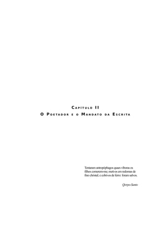 46




               CAPÍTULO II
O P OETAD OR   E   O   MA N DAT O         DA     ESC RITA




                        Tentaram antropóphagos quaes víboras os
                        filhos comerem-me; meti-os em redomas de
                        fino christal; e cobri-os de ferro: foram salvos.

                                                           Qorpo-Santo
 