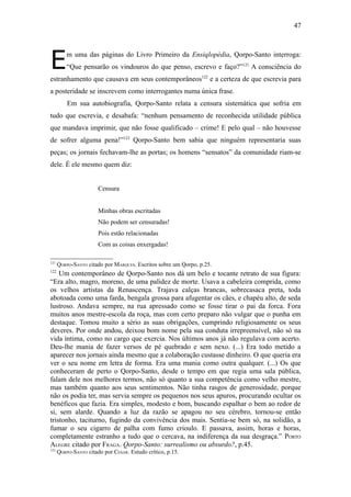47




E         m uma das páginas do Livro Primeiro da Ensiqlopèdia, Qorpo-Santo interroga:
          “Que pensarão os vindouros do que penso, escrevo e faço?”121 A consciência do
estranhamento que causava em seus contemporâneos122 e a certeza de que escrevia para
a posteridade se inscrevem como interrogantes numa única frase.
          Em sua autobiografia, Qorpo-Santo relata a censura sistemática que sofria em
tudo que escrevia, e desabafa: “nenhum pensamento de reconhecida utilidade pública
que mandava imprimir, que não fosse qualificado – crime! E pelo qual – não houvesse
de sofrer alguma pena!”123 Qorpo-Santo bem sabia que ninguém representaria suas
peças; os jornais fechavam-lhe as portas; os homens “sensatos” da comunidade riam-se
dele. É ele mesmo quem diz:


                       Censura


                       Minhas obras escritadas
                       Não podem ser censuradas!
                       Pois estão relacionadas
                       Com as coisas enxergadas!

121
      QORPO-SANTO citado por MARQUES. Escritos sobre um Qorpo, p.25.
122
    Um contemporâneo de Qorpo-Santo nos dá um belo e tocante retrato de sua figura:
“Era alto, magro, moreno, de uma palidez de morte. Usava a cabeleira comprida, como
os velhos artistas da Renascença. Trajava calças brancas, sobrecasaca preta, toda
abotoada como uma farda, bengala grossa para afugentar os cães, e chapéu alto, de seda
lustroso. Andava sempre, na rua apressado como se fosse tirar o pai da forca. Fora
muitos anos mestre-escola da roça, mas com certo preparo não vulgar que o punha em
destaque. Tomou muito a sério as suas obrigações, cumprindo religiosamente os seus
deveres. Por onde andou, deixou bom nome pela sua conduta irrepreensível, não só na
vida íntima, como no cargo que exercia. Nos últimos anos já não regulava com acerto.
Deu-lhe mania de fazer versos de pé quebrado e sem nexo. (...) Era todo metido a
aparecer nos jornais ainda mesmo que a colaboração custasse dinheiro. O que queria era
ver o seu nome em letra de forma. Era uma mania como outra qualquer. (...) Os que
conheceram de perto o Qorpo-Santo, desde o tempo em que regia uma sala pública,
falam dele nos melhores termos, não só quanto a sua competência como velho mestre,
mas também quanto aos seus sentimentos. Não tinha rasgos de generosidade, porque
não os podia ter, mas servia sempre os pequenos nos seus apuros, procurando ocultar os
benéficos que fazia. Era simples, modesto e bom, buscando espalhar o bem ao redor de
si, sem alarde. Quando a luz da razão se apagou no seu cérebro, tornou-se então
tristonho, taciturno, fugindo da convivência dos mais. Sentia-se bem só, na solidão, a
fumar o seu cigarro de palha com fumo crioulo. E passava, assim, horas e horas,
completamente estranho a tudo que o cercava, na indiferença da sua desgraça.” PORTO
ALEGRE citado por FRAGA. Qorpo-Santo: surrealismo ou absurdo?, p.45.
123
      QORPO-SANTO citado por CESAR. Estudo crítico, p.15.
 