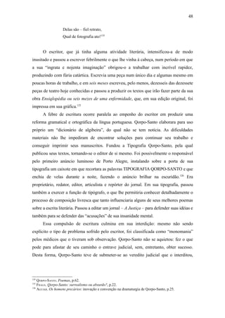 48

                   Delas são – fiel retrato,
                   Qual de fotografia ato!124


      O escritor, que já tinha alguma atividade literária, intensificou-a de modo
inusitado e passou a escrever febrilmente o que lhe vinha à cabeça, num período em que
a sua “ingrata e nojenta imaginação” obrigou-o a trabalhar com incrível rapidez,
produzindo com fúria catártica. Escrevia uma peça num único dia e algumas mesmo em
poucas horas de trabalho, e em seis meses escreveu, pelo menos, dezesseis das dezessete
peças de teatro hoje conhecidas e passou a produzir os textos que irão fazer parte da sua
obra Ensiqlopèdia ou seis mezes de uma enfermidade, que, em sua edição original, foi
impressa em sua gráfica.125
      A febre de escritura ocorre paralela ao empenho do escritor em produzir uma
reforma gramatical e ortográfica da língua portuguesa. Qorpo-Santo elaborara para uso
próprio um “dicionário de algibeira”, do qual não se tem notícia. As dificuldades
materiais não lhe impediram de encontrar soluções para continuar seu trabalho e
conseguir imprimir seus manuscritos. Fundou a Tipografia Qorpo-Santo, pela qual
publicou seus textos, tornando-se o editor de si mesmo. Foi possivelmente o responsável
pelo primeiro anúncio luminoso de Porto Alegre, instalando sobre a porta de sua
tipografia um caixote em que recortara as palavras TIPOGRAFIA QORPO-SANTO e que
enchia de velas durante a noite, fazendo o anúncio brilhar na escuridão. 126 Era
proprietário, redator, editor, articulista e repórter do jornal. Em sua tipografia, passou
também a exercer a função de tipógrafo, o que lhe permitiria conhecer detalhadamente o
processo de composição livresca que tanto influenciaria alguns de seus melhores poemas
sobre a escrita literária. Passou a editar um jornal – A Justiça – para defender suas idéias e
também para se defender das “acusações” de sua insanidade mental.
      Essa compulsão de escritura culmina em sua interdição: mesmo não sendo
explícito o tipo de problema sofrido pelo escritor, foi classificada como “monomania”
pelos médicos que o tiveram sob observação. Qorpo-Santo não se aquietou: fez o que
pode para afastar de seu caminho o entrave judicial, sem, entretanto, obter sucesso.
Desta forma, Qorpo-Santo teve de submeter-se ao veredito judicial que o interditou,




124
    QORPO-SANTO. Poemas, p.62.
125
    FRAGA. Qorpo-Santo: surrealismo ou absurdo?, p.22.
126
    AGUIAR. Os homens precários: inovação e convenção na dramaturgia de Qorpo-Santo, p.25.
 