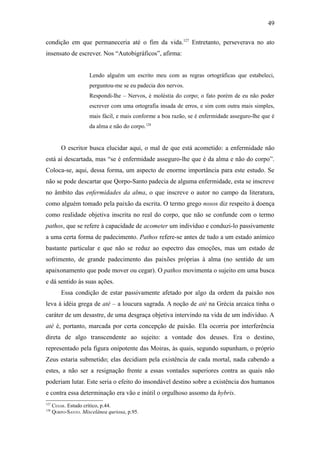 49

condição em que permaneceria até o fim da vida.127 Entretanto, perseverava no ato
insensato de escrever. Nos “Autobigráficos”, afirma:


                      Lendo alguém um escrito meu com as regras ortográficas que estabeleci,
                      perguntou-me se eu padecia dos nervos.
                      Respondi-lhe – Nervos, é moléstia do corpo; o fato porém de eu não poder
                      escrever com uma ortografia insada de erros, e sim com outra mais simples,
                      mais fácil, e mais conforme a boa razão, se é enfermidade asseguro-lhe que é
                      da alma e não do corpo.128


          O escritor busca elucidar aqui, o mal de que está acometido: a enfermidade não
está aí descartada, mas “se é enfermidade asseguro-lhe que é da alma e não do corpo”.
Coloca-se, aqui, dessa forma, um aspecto de enorme importância para este estudo. Se
não se pode descartar que Qorpo-Santo padecia de alguma enfermidade, esta se inscreve
no âmbito das enfermidades da alma, o que inscreve o autor no campo da literatura,
como alguém tomado pela paixão da escrita. O termo grego nosos diz respeito à doença
como realidade objetiva inscrita no real do corpo, que não se confunde com o termo
pathos, que se refere à capacidade de acometer um indivíduo e conduzi-lo passivamente
a uma certa forma de padecimento. Pathos refere-se antes de tudo a um estado anímico
bastante particular e que não se reduz ao espectro das emoções, mas um estado de
sofrimento, de grande padecimento das paixões próprias à alma (no sentido de um
apaixonamento que pode mover ou cegar). O pathos movimenta o sujeito em uma busca
e dá sentido às suas ações.
          Essa condição de estar passivamente afetado por algo da ordem da paixão nos
leva à idéia grega de atè – a loucura sagrada. A noção de atè na Grécia arcaica tinha o
caráter de um desastre, de uma desgraça objetiva intervindo na vida de um indivíduo. A
atè é, portanto, marcada por certa concepção de paixão. Ela ocorria por interferência
direta de algo transcendente ao sujeito: a vontade dos deuses. Era o destino,
representado pela figura onipotente das Moiras, às quais, segundo supunham, o próprio
Zeus estaria submetido; elas decidiam pela existência de cada mortal, nada cabendo a
estes, a não ser a resignação frente a essas vontades superiores contra as quais não
poderiam lutar. Este seria o efeito do insondável destino sobre a existência dos humanos
e contra essa determinação era vão e inútil o orgulhoso assomo da hybris.
127
      CESAR. Estudo crítico, p.44.
128
      QORPO-SANTO. Miscelânea quriosa, p.95.
 