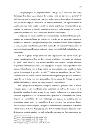 50

        A noção grega de atè, segundo Vernant (1999, p. 36),129 refere-se a uma “força
demoníaca de polução e, no interior do homem, como um desvario do espírito”. O
indivíduo age, porém, tomado por essa força sinistra que se desencadeou: ele comete o
ato e, ao mesmo tempo, é vítima deste. De acordo com Vernant, “em lugar de emanar do
agente como sua fonte, a ação o envolve e arrasta, englobando-o numa potência que
escapa a ele, tanto que se estende, no espaço e no tempo, muito além de sua pessoa. O
agente está preso na ação. Não é o seu autor. Permanece incluso nela”.130
      A noção de atè causa estranheza a nossa consciência jurídica moderna, na qual o
conceito de responsabilidade do sujeito em relação ao ato cometido encontra-se
estabelecido. Em nossa concepção contemporânea, a responsabilidade do ato é imputada
ao indivíduo, seja esse ato considerado bom ou mal. Só em casos específicos e claros de
comprometimento psicológico do indivíduo é que a responsabilidade individual do ato é
minimizada.
      Por atè, os gregos antigos entendiam uma força sinistra, uma nuvem escura, que
penetra o sujeito, como se fora um deus a possuir seu íntimo e engendra o ato criminoso
da ‘hybris’, isto é, não só o crime, como o homicídio, mas também a arrogância humana
de querer se comparar aos deuses. Essa força parece ao sujeito como algo exterior a ele
mesmo, “identifica-se com a força nefasta de uma polução que, nascida de faltas
antigas, é transmitida de geração a geração”.131 A loucura fratricida de Etéocles132 não é
a expressão de seu caráter. Etéocles aparece como um personagem político, ponderado,
capaz de convivência com seus concidadãos. Porém, diante de Polinice seu caráter
político é dobrado pela atè que o acomete e engendra atos nefastos.
      Sob a perspectiva da arrogância ou orgulho humano de querer ser como os deuses,
a loucura passa a ser considerada como decorrente da hybris, do excesso ou da
desmedida: quando o homem, senhor de sua vontade, embriaga-se com suas próprias
ambições, esquecendo-se de sua humanidade e passando a se comparar aos deuses,
desejoso de compartilhar da bem-aventurança dos deuses, ele perde-se em sua
arrogância e passa a sofrer em conseqüência de seus excessos. Esse sofrimento decorre
tanto do decreto divino que pune a arrogância humana quanto dos desastres acarretados
pela insensatez da hybris. As noções de atè e de hybris imbricam-se na discussão acerca
do temeroso tema do destino, no qual ambas são marcadas por forte pessimismo em

129
    VERNANT. Mito e tragédia na Grécia antiga, p.36.
130
    VERNANT. Mito e tragédia na Grécia antiga, p.36.
131
    VERNANT. Mito e tragédia na Grécia antiga, p.14.
132
    Personagem da peça Os sete contra Tebas, de Ésquilo.
 