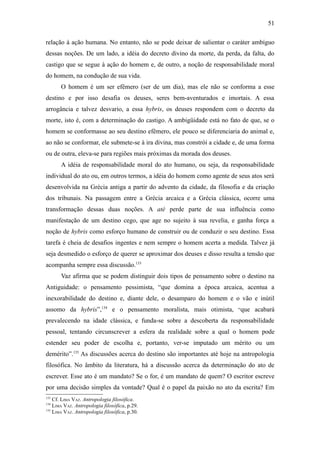51

relação à ação humana. No entanto, não se pode deixar de salientar o caráter ambíguo
dessas noções. De um lado, a idéia do decreto divino da morte, da perda, da falta, do
castigo que se segue à ação do homem e, de outro, a noção de responsabilidade moral
do homem, na condução de sua vida.
       O homem é um ser efêmero (ser de um dia), mas ele não se conforma a esse
destino e por isso desafia os deuses, seres bem-aventurados e imortais. A essa
arrogância e talvez desvario, a essa hybris, os deuses respondem com o decreto da
morte, isto é, com a determinação do castigo. A ambigüidade está no fato de que, se o
homem se conformasse ao seu destino efêmero, ele pouco se diferenciaria do animal e,
ao não se conformar, ele submete-se à ira divina, mas constrói a cidade e, de uma forma
ou de outra, eleva-se para regiões mais próximas da morada dos deuses.
       A idéia de responsabilidade moral do ato humano, ou seja, da responsabilidade
individual do ato ou, em outros termos, a idéia do homem como agente de seus atos será
desenvolvida na Grécia antiga a partir do advento da cidade, da filosofia e da criação
dos tribunais. Na passagem entre a Grécia arcaica e a Grécia clássica, ocorre uma
transformação dessas duas noções. A atè perde parte de sua influência como
manifestação de um destino cego, que age no sujeito à sua revelia, e ganha força a
noção de hybris como esforço humano de construir ou de conduzir o seu destino. Essa
tarefa é cheia de desafios ingentes e nem sempre o homem acerta a medida. Talvez já
seja desmedido o esforço de querer se aproximar dos deuses e disso resulta a tensão que
acompanha sempre essa discussão.133
       Vaz afirma que se podem distinguir dois tipos de pensamento sobre o destino na
Antiguidade: o pensamento pessimista, “que domina a época arcaica, acentua a
inexorabilidade do destino e, diante dele, o desamparo do homem e o vão e inútil
assomo da hybris”,134 e o pensamento moralista, mais otimista, “que acabará
prevalecendo na idade clássica, e funda-se sobre a descoberta da responsabilidade
pessoal, tentando circunscrever a esfera da realidade sobre a qual o homem pode
estender seu poder de escolha e, portanto, ver-se imputado um mérito ou um
demérito”.135 As discussões acerca do destino são importantes até hoje na antropologia
filosófica. No âmbito da literatura, há a discussão acerca da determinação do ato de
escrever. Esse ato é um mandato? Se o for, é um mandato de quem? O escritor escreve
por uma decisão simples da vontade? Qual é o papel da paixão no ato da escrita? Em
133
    Cf. LIMA VAZ. Antropologia filosófica.
134
    LIMA VAZ. Antropologia filosófica, p.29.
135
    LIMA VAZ. Antropologia filosófica, p.30.
 