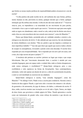 52

que limites as nossas noções jurídicas de responsabilidade podem circunscrever o ato da
escrita?
       “A obra poética não pode receber da lei, sob nenhuma das suas formas, política,
moral, humana ou não, provisória ou eterna, qualquer decisão que a limite, qualquer
intimação que lhe atribua uma morada. A obra de arte não teme nada da lei”.136 Escrever
situa-se, pois, na imprudência e na temeridade de um movimento de pura paixão,
vicissitude e risco a que se expõe aquele que escreve. “Arrasta-nos aqui para uma região
onde as regras nos abandonam, onde a moral se cala, onde já não há direito nem dever,
onde a boa ou a má consciência não traz consolo nem remorso”, como diz Blanchot.137
       Parece que Qorpo-Santo, acometido pela atè, realidade estranha e exterior a ele,
entrega-se aos desvarios da hybris. E não sabendo por que escrevia, faz esta declaração
de inteira obediência a seu destino: “Não sei, porém o que me inspirou a continuar no
mais improfícuo trabalho”.138 Isso não quer dizer que aquele que escreve tenha o direito
de escapar às conseqüências, invocando a paixão como uma desculpa. O escritor deve
responder por essa irresponsabilidade, “deve responder por ela sem a pôr em causa, sem
a trair, ela é algo secreto até para si próprio”.139
       A inocência não pertence ao escritor: pertence ao lugar que ocupa e que ocupa
falivelmente. Mas por “movimento demasiado forte, o escritor é atraído por essa
estranha linguagem, para um espaço onde a verdade falta, onde os limites desaparecem,
onde somos entregues à exorbitância”.140 Qorpo-Santo entrega-se, pois, a essa
exorbitância e nela espraia-se na forma da Ensiqlopèdia. Seus contemporâneos,
entretanto, verão nele apenas um doente de nervos e, além do acometimento da paixão,
o autor se verá interditado no exercício de sua cidadania.
       Qorpo-Santo entrega-se à escrita, “essa estranha linguagem”, como diz
Blanchot.141 No diálogo Fedro, Platão evoca a escrita para condená-la. Sócrates conta a
história do deus egípcio Theuth, o qual teria sido o inventor dos números e do cálculo,
da geometria e da astronomia, do jogo de damas e de dados, e sobretudo da escrita. O
deus, então, resolveu mostrar suas invenções ao rei de todo o Egito, Tamos, um duplo
do deus Amon, que governava a cidade egípcia de Tebas. Theuth apresentou a escrita
como um instrumento de grande valia, como reforço da memória e que deveria ser

136
    BLANCHOT. O livro por vir, p.36.
137
    BLANCHOT. O livro por vir, p.36.
138
    QORPO-SANTO. Teatro completo, p.67.
139
    BLANCHOT. O livro por vir, p.36.
140
    BLANCHOT. O espaço literário, p.184.
141
    BLANCHOT. O espaço literário, p.184.
 