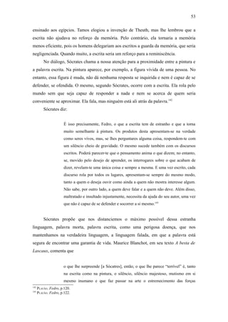 53

ensinado aos egípcios. Tamos elogiou a invenção de Theuth, mas lhe lembrou que a
escrita não ajudava no reforço da memória. Pelo contrário, ela tornaria a memória
menos eficiente, pois os homens delegariam aos escritos a guarda da memória, que seria
negligenciada. Quando muito, a escrita seria um reforço para a reminiscência.
          No diálogo, Sócrates chama a nossa atenção para a proximidade entre a pintura e
a palavra escrita. Na pintura aparece, por exemplo, a figura vívida de uma pessoa. No
entanto, essa figura é muda, não dá nenhuma resposta se inquirida e nem é capaz de se
defender, se ofendida. O mesmo, segundo Sócrates, ocorre com a escrita. Ela rola pelo
mundo sem que seja capaz de responder a nada e nem se acerca de quem seria
conveniente se aproximar. Ela fala, mas ninguém está ali atrás da palavra.142
          Sócrates diz:


                       É isso precisamente, Fedro, o que a escrita tem de estranho e que a torna
                       muito semelhante à pintura. Os produtos desta apresentam-se na verdade
                       como seres vivos, mas, se lhes perguntares alguma coisa, respondem-te com
                       um silêncio cheio de gravidade. O mesmo sucede também com os discursos
                       escritos. Poderá parecer-te que o pensamento anima o que dizem; no entanto,
                       se, movido pelo desejo de aprender, os interrogares sobre o que acabam de
                       dizer, revelam-te uma única coisa e sempre a mesma. E uma vez escrito, cada
                       discurso rola por todos os lugares, apresentam-se sempre do mesmo modo,
                       tanto a quem o deseja ouvir como ainda a quem não mostra interesse algum.
                       Não sabe, por outro lado, a quem deve falar e a quem não deve. Além disso,
                       maltratado e insultado injustamente, necessita da ajuda do seu autor, uma vez
                       que não é capaz de se defender e socorrer a si mesmo.143


          Sócrates propõe que nos distanciemos o máximo possível dessa estranha
linguagem, palavra morta, palavra escrita, como uma perigosa doença, que nos
mantenhamos na verdadeira linguagem, a linguagem falada, em que a palavra está
segura de encontrar uma garantia de vida. Maurice Blanchot, em seu texto A besta de
Lascaux, comenta que


                       o que lhe surpreende [a Sócatres], então, o que lhe parece “terrível” é, tanto
                       na escrita como na pintura, o silêncio, silêncio majestoso, mutismo em si
                       mesmo inumano e que faz passar na arte o estremecimento das forças
142
      PLATÃO. Fedro, p.120.
143
      PLATÃO. Fedro, p.122.
 
