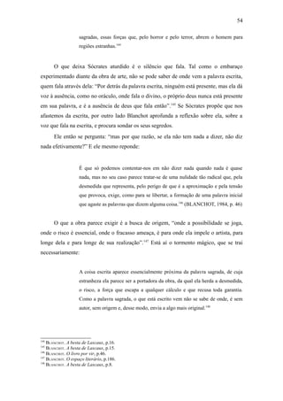 54

                    sagradas, essas forças que, pelo horror e pelo terror, abrem o homem para
                    regiões estranhas.144


       O que deixa Sócrates aturdido é o silêncio que fala. Tal como o embaraço
experimentado diante da obra de arte, não se pode saber de onde vem a palavra escrita,
quem fala através dela: “Por detrás da palavra escrita, ninguém está presente, mas ela dá
voz à ausência, como no oráculo, onde fala o divino, o próprio deus nunca está presente
em sua palavra, e é a ausência de deus que fala então”.145 Se Sócrates propõe que nos
afastemos da escrita, por outro lado Blanchot aprofunda a reflexão sobre ela, sobre a
voz que fala na escrita, e procura sondar os seus segredos.
       Ele então se pergunta: “mas por que razão, se ela não tem nada a dizer, não diz
nada efetivamente?” E ele mesmo reponde:


                    É que só podemos contentar-nos em não dizer nada quando nada é quase
                    nada, mas no seu caso parece tratar-se de uma nulidade tão radical que, pela
                    desmedida que representa, pelo perigo de que é a aproximação e pela tensão
                    que provoca, exige, como para se libertar, a formação de uma palavra inicial
                    que agaste as palavras que dizem alguma coisa.146 (BLANCHOT, 1984, p. 46)


       O que a obra parece exigir é a busca de origem, “onde a possibilidade se joga,
onde o risco é essencial, onde o fracasso ameaça, é para onde ela impele o artista, para
longe dela e para longe de sua realização”.147 Está aí o tormento mágico, que se trai
necessariamente:


                    A coisa escrita aparece essencialmente próxima da palavra sagrada, de cuja
                    estranheza ela parece ser a portadora da obra, da qual ela herda a desmedida,
                    o risco, a força que escapa a qualquer cálculo e que recusa toda garantia.
                    Como a palavra sagrada, o que está escrito vem não se sabe de onde, é sem
                    autor, sem origem e, desse modo, envia a algo mais original.148




144
    BLANCHOT. A besta de Lascaux, p.16.
145
    BLANCHOT. A besta de Lascaux, p.15.
146
    BLANCHOT. O livro por vir, p.46.
147
    BLANCHOT. O espaço literário, p.186.
148
    BLANCHOT. A besta de Lascaux, p.8.
 