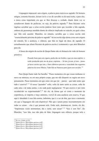 55

      Linguagem impessoal, sem origem, a palavra pura reenvia ao sagrado. Os homens
antigos, comenta Sócrates, diziam ouvir a voz do carvalho ou de uma rocha, e para eles,
a única coisa importante era que se lhes dissesse a verdade, diante desta voz se
acreditavam diante de profecias, ou seja, da palavra sagrada.149 Para Sócrates seria
ingênuo acreditar que a coisa escrita pudesse fazer mais que recordar a fala sagrada,
embora ele permaneça aturdido diante do silêncio implicado no oráculo, no qual o deus
que fala está ausente. Blanchot, no entanto, acredita que a coisa escrita está
“essencialmente próxima da palavra sagrada”: há na escrita algo dessa coisa sem origem
do oráculo, há a ausência, o silêncio, que fala no lugar do deus, do sagrado. O
estranhamento que afasta Sócrates da palavra escrita é exatamente o que atrai Blanchot
para ela.
      A busca da origem da escrita de Qorpo-Santo não se distancia da visão do homem
primitivo:
                   Picando fumo para um cigarro, pedia não me lembro o que em meu espírito: o
                   ruído produzido pelo ato de picar, exprimia: – Já tem, já tem, já tem... penso
                   já haver escrito que este, e fatos idênticos provam a veracidade das seguintes
                   palavras de nosso Marica: Tudo fala na Natureza para quem tem ouvidos.150


      Para Qorpo-Santo tudo faz barulho: “Passo momentos em que cousa nenhuma se
move na natureza, ou em meu próprio corpo, que me não desperte ou sugira um novo
pensamento. Passo momentos em que sinto; em que me – parece – que tudo sente; que
tudo é sensível”.151 O nosso “poetador” sofre, sofre de tanto sentir as coisas, sofre de
cada uma e de todas juntas, e em nada pode negligenciar: “O que escrevo é por mim
reconhecido ou experimentado”,152 diz ele, de forma que só conta o momento da
experiência, só importa o traço anônimo, visível de uma ausência sem reserva. O que
aqui é abordado é essa fala neutra, indistinta, que é o ser da fala, que toca o momento
em que a linguagem não está disponível. Não que o poeta pense incessantemente em
todas as coisas – elas é que pensam nele. Estão nele, dominam-no. Assim, ele diz:
“Importunas vozes atormentam, dia e noite, sem sessar”.153 “Isso é sem fim”, diz
Blanchot, “isso fala, isso não pára de falar, linguagem sem silêncio, porque nela o


149
    PLATÃO. Fedro, p.121.
150
    QORPO-SANTO. Miscelânea quriosa, p.43.
151
    QORPO-SANTO. Miscelânea quriosa, p.47.
152
    QORPO-SANTO. Miscelânea quriosa, p.32.
153
    QORPO-SANTO. Miscelânea quriosa, p.67.
 