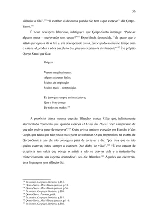 56

silêncio se fala”.154 “O escritor só descansa quando não tem o que escrever”, diz Qorpo-
Santo.155
      É nesse desespero laborioso, infatigável, que Qorpo-Santo interroga: “Pode-se
alguém matar – escrevendo sem cessar?”156 Experiência desmedida, “tão grave que o
artista persegue-a até o fim e, em desespero de causa, preocupado ao mesmo tempo com
o essencial, produz a obra em pleno dia, procura exprimi-la diretamente”.157 É o próprio
Qorpo-Santo que fala:

                   Origem


                   Versos maquinalmente,
                   Alguns as penas farão;
                   Muitos de inspiração
                   Muitos mais – composição.


                   Eu juro que sempre assim acontece;
                   Que o livro cresce
                   De todos os modos!158


      A propósito dessa mesma questão, Blanchot evoca Rilke que, infinitamente
atormentado, “comenta que, quando escrevia O Livro das Horas, teve a impressão de
que não poderia parar de escrever”.159 Outro artista também evocado por Blancho é Van
Gogh, que relata que não podia mais parar de trabalhar. O que impressiona na escrita de
Qorpo-Santo é que ele não conseguia parar de escrever e diz: “por mais que eu não
queira escrever, estou sempre a escrever. Que diabo de vida!”.160 “É esse caráter de
exigência sem saída que obriga o artista a não se desviar dela e a sustentar-lhe
misteriosamente seu aspecto desmedido”, nos diz Blanchot.161 Àqueles que escrevem,
essa linguagem sem silêncio diz:




154
    BLANCHOT. O espaço literário, p.181.
155
    QORPO-SANTO. Miscelânea quriosa, p.33.
156
    QORPO-SANTO. Miscelânea quriosa, p.36.
157
    BLANCHOT. O espaço literário, p.186.
158
    QORPO-SANTO. Poemas, p.68.
159
    BLANCHOT. O espaço literário, p.181.
160
    QORPO-SANTO. Miscelânea quriosa, p.110.
161
    BLANCHOT. O espaço literário, p.186.
 