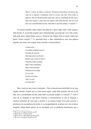 57

                   Dou-te a chave de todas as palavras. Promessa maravilhosa, promessa que
                   cada um se apressa a interpretar como se tivesse sido dito: Terás todas as
                   palavras. Mas foi-lhe prometido ainda mais: não só a totalidade da fala, mas a
                   fala como origem, o puro jorro da origem, onde falar precede, não tal ou tal
                   fala, mas a possibilidade da fala, onde falar se precede sempre a si mesmo.162


      O escritor acredita, então, dispor das palavras e desse lugar onde a fala escapa a
toda divisão. E, nessa fala original, puro indeterminado, que pode dar voz e fala a tudo,
tudo pode dizer. Qorpo-Santo escreve: “Palavras não faltam/ Para eu rimar/ Todos que
quero/ Versos escritar”.163 E, querendo fazer a obra, debatendo-se com essa palavra
sagrada, sem autor, sem origem, tenta conciliar o irreconciliável:

                   Á meia noite
                   Com lápis rombudo escrevo
                   Por falta de canivete
                   Mas inda assim me diverte
                   Borrões que a fazer m’atrevo.
                   Enquanto andar a galope,
                   Quer como compositor,
                   Quer como poetador,
                   Não preciso envelope.
                   Eu sou vida
                   Eu não sou morte.
                   Esta é a sorte.
                   É minha lida.164


      Mas o escrever não é sem vicissitudes... Não se trata de uma tarefa fácil ou de uma
simples decisão. Aquele que se sente nessa região “onde falar precede, não tal ou tal
fala, mas a possibilidade da fala, onde falar se precede sempre a si mesmo”,165 corre o
risco de se aniquilar se não tentar conciliar o irreconciliável, se não se dispuser a
escrever, portanto; de sorte que o escritor é, ao mesmo tempo, livre para escrever e
prisioneiro de sua potência de escrita. E, na incapacidade de se deixar cair e de se deixar
aniquilar, Qorpo-Santo parece ter se conciliado com as potências demoníacas que o

162
    BLANCHOT. O espaço literário, p.181.
163
    QORPO-SANTO. Poemas, p.68.
164
    QORPO-SANTO. Miscelânea quriosa, p.43.
165
    BLANCHOT. O espaço literário, p.181.
 
