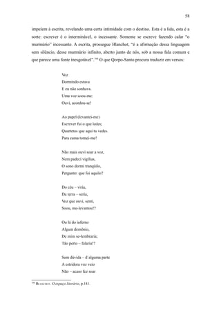 58

impelem à escrita, revelando uma certa intimidade com o destino. Esta é a lida, esta é a
sorte: escrever é o interminável, o incessante. Somente se escreve fazendo calar “o
murmúrio” incessante. A escrita, prossegue Blanchot, “é a afirmação dessa linguagem
sem silêncio, desse murmúrio infinito, aberto junto de nós, sob a nossa fala comum e
que parece uma fonte inesgotável”.166 O que Qorpo-Santo procura traduzir em versos:


                       Voz
                       Dormindo estava
                       E eu não sonhava.
                       Uma voz soou-me:
                       Ouvi, acordou-se!


                       Ao papel (levantei-me)
                       Escrever fui o que ledes;
                       Quartetos que aqui tu vedes.
                       Para cama tornei-me!


                       Não mais ouvi soar a voz,
                       Nem padeci vigílias,
                       O sono dormi tranqüilo,
                       Pergunto: que foi aquilo?


                       Do céu – viria,
                       Da terra – seria,
                       Voz que ouvi, senti,
                       Soou, me-levantou!?


                       Ou lá do inferno
                       Algum demônio,
                       De mim se-lembraria;
                       Tão perto – falaria!?


                       Sem dúvida – d´alguma parte
                       A estridora voz veio
                       Não – acaso fez soar

166
      BLANCHOT. O espaço literário, p.181.
 