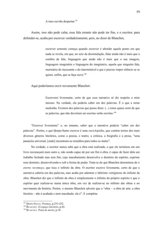 59

                    A meu ouvido despertar.167


       Assim, isso não pode calar, essa fala errante não pode ter fim, e o escritor, para
defender-se, acaba por escrever verdadeiramente, pois, no dizer de Blanchot,


                    escrever somente começa quando escrever é abordar aquele ponto em que
                    nada se revela, em que, no seio da dissimulação, falar ainda não é mais que a
                    sombra da fala, linguagem que ainda não é mais que a sua imagem,
                    linguagem imaginária e linguagem do imaginário, aquela que ninguém fala,
                    murmúrio do incessante e do interminável a que é preciso impor silêncio se se
                    quiser, enfim, que se faça ouvir.168


       Aqui poderíamos ouvir novamente Blanchot:


                    Escreverei livremente, certo de que essa narrativa só diz respeito a mim
                    mesmo. Na verdade, ela poderia caber em dez palavras. É o que a torna
                    medonha. Existem dez palavras que posso dizer. (...) estou quase certo de que
                    as palavras, que não deveriam ser escritas serão escritas.169



       “Escrever livremente” e, no entanto, saber que a narrativa poderia “caber em dez
palavras”. Porém, o que Qorpo-Santo escreve é uma enciclopédia, que contém textos dos mais
diversos gêneros literários, como a poesia, o teatro, a crônica, a biografia e a prosa, “uma
panacéia universal; [onde] encontram-se remédios para todos os males”.
       Na verdade, o escritor nunca sabe que a obra está realizada, o que ele terminou em um
livro recomeçará num outro e, não sendo capaz de por um fim à obra, é capaz de fazer dela um
trabalho fechado mas sem fim, cujo inacabamento desenvolve o domínio do espírito, exprime
esse domínio, desenvolvendo-o sob a forma de poder. Trata-se do que Blanchot denominou de o
eterno recomeço, que toca o infinito da obra. O escritor escreve livremente, certo de que a
narrativa caberia em dez palavras, mas acaba por adentrar o labirinto vertiginoso do infinito da
obra. Blanchot diz que o infinito da obra é simplesmente o infinito do próprio espírito e que o
espírito quer realizar-se numa única obra, em vez de realizar-se no infinito das obras e no
movimento da história. Porém, o mesmo Blanchot adverte que a “obra – a obra de arte, a obra
literária – não é acabada e nem inacabada: ela é”. E completa:

167
    QORPO-SANTO. Poemas, p.251-252.
168
    BLANCHOT. O espaço literário, p.42.
169
    BLANCHOT. Pena de morte, p.10.
 