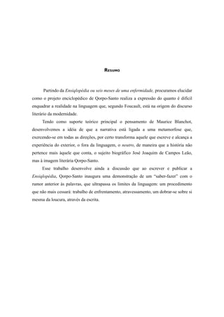 6




                                        RESUMO



      Partindo da Ensiqlopèdia ou seis meses de uma enfermidade, procuramos elucidar
como o projeto enciclopédico de Qorpo-Santo realiza a expressão do quanto é difícil
enquadrar a realidade na linguagem que, segundo Foucault, está na origem do discurso
literário da modernidade.
     Tendo como suporte teórico principal o pensamento de Maurice Blanchot,
desenvolvemos a idéia de que a narrativa está ligada a uma metamorfose que,
exercendo-se em todas as direções, por certo transforma aquele que escreve e alcança a
experiência do exterior, o fora da linguagem, o neutro, de maneira que a história não
pertence mais àquele que conta, o sujeito biográfico José Joaquim de Campos Leão,
mas à imagem literária Qorpo-Santo.
     Esse trabalho desenvolve ainda a discussão que ao escrever e publicar a
Ensiqlopèdia, Qorpo-Santo inaugura uma demonstração de um “saber-fazer” com o
rumor anterior às palavras, que ultrapassa os limites da linguagem: um procedimento
que não mais cessará: trabalho de enfrentamento, atravessamento, um dobrar-se sobre si
mesma da loucura, através da escrita.
 