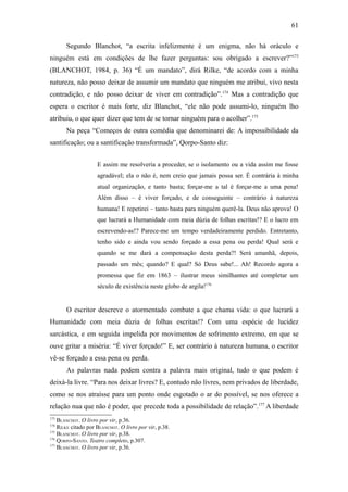 61

       Segundo Blanchot, “a escrita infelizmente é um enigma, não há oráculo e
ninguém está em condições de lhe fazer perguntas: sou obrigado a escrever?”173
(BLANCHOT, 1984, p. 36) “É um mandato”, dirá Rilke, “de acordo com a minha
natureza, não posso deixar de assumir um mandato que ninguém me atribui, vivo nesta
contradição, e não posso deixar de viver em contradição”.174 Mas a contradição que
espera o escritor é mais forte, diz Blanchot, “ele não pode assumi-lo, ninguém lho
atribuiu, o que quer dizer que tem de se tornar ninguém para o acolher”.175
       Na peça “Começos de outra comédia que denominarei de: A impossibilidade da
santificação; ou a santificação transformada”, Qorpo-Santo diz:


                     E assim me resolveria a proceder, se o isolamento ou a vida assim me fosse
                     agradável; ela o não é, nem creio que jamais possa ser. É contrária à minha
                     atual organização, e tanto basta; forçar-me a tal é forçar-me a uma pena!
                     Além disso – é viver forçado, e de conseguinte – contrário à natureza
                     humana! E repetirei – tanto basta para ninguém querê-la. Deus não aprova! O
                     que lucrará a Humanidade com meia dúzia de folhas escritas!? E o lucro em
                     escrevendo-as!? Parece-me um tempo verdadeiramente perdido. Entretanto,
                     tenho sido e ainda vou sendo forçado a essa pena ou perda! Qual será e
                     quando se me dará a compensação desta perda?! Será amanhã, depois,
                     passado um mês; quando? E qual? Só Deus sabe!... Ah! Recordo agora a
                     promessa que fiz em 1863 – ilustrar meus similhantes até completar um
                     século de existência neste globo de argila!176


       O escritor descreve o atormentado combate a que chama vida: o que lucrará a
Humanidade com meia dúzia de folhas escritas!? Com uma espécie de lucidez
sarcástica, e em seguida impelida por movimentos de sofrimento extremo, em que se
ouve gritar a miséria: “É viver forçado!” E, ser contrário à natureza humana, o escritor
vê-se forçado a essa pena ou perda.
       As palavras nada podem contra a palavra mais original, tudo o que podem é
deixá-la livre. “Para nos deixar livres? E, contudo não livres, nem privados de liberdade,
como se nos atraísse para um ponto onde esgotado o ar do possível, se nos oferece a
relação nua que não é poder, que precede toda a possibilidade de relação”.177 A liberdade
173
    BLANCHOT. O livro por vir, p.36.
174
    RILKE citado por BLANCHOT. O livro por vir, p.38.
175
    BLANCHOT. O livro por vir, p.38.
176
    QORPO-SANTO. Teatro completo, p.307.
177
    BLANCHOT. O livro por vir, p.36.
 