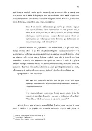 62

está ligada ao possível, contém o poder humano levado ao extremo. Mas se trata de uma
relação que não é poder de linguagem, que não se cumpre como poder. Aquele que
escreve experimenta uma enorme necessidade de agarrar o lápis, de fazê-lo, e exaurir-se
nisso. Trata-se de uma ordem, uma exigência imperiosa:

                    A mão de um escritor, a mão de alguém que escreve, que empunha o lápis, a
                    pena, a caneta, fazendo-a vibrar, avançando com sua ponta qual uma arma, a
                    lâmina de um estilete, essa mão, ela está só, destacada, não obedece senão ao
                    próprio gesto a que foi entregue – escrever. Por mais que se esforce, um
                    escritor jamais será senhor de sua caneta, dessa mão que desliza sobre um
                    ritmo, sobre um tempo ainda inconcebíveis.178


         Experiência também de Qorpo-Santo: “Nas minhas mãos – o que devo fazer;
Ponde, em meus lábios – o que devo falar; Em minha pena – o que devo escrever!”. 179 O
escritor parece senhor de sua caneta, pode tornar-se capaz de um grande domínio sobre
as palavras, sobre o que deseja fazê-las exprimir. Mas não se trata de escritura
espontânea, na qual a mão soberana teria o poder de escrever. Atender à exigência
extrema é atingir o instante em que não é mais possível escolher, alcançar o ponto em
que dizer é dizer tudo e no qual o poeta torna-se aquele que não pode subtrair-se a nada,
não se desvia de nada, sendo entregue, sem abrigo, à estranheza desmedida do ser.
         Que pode então fazer o escritor?


                    Nada. Que deve então fazer? Escrever. Mas não para salvar a vida, agora
                    impossível, uma vez que é o próprio trabalho da escrita que seca, no escritor,
                    a possibilidade de viver.
                    (...)
                    Vivo e incapacitado para viver; repleto da vida que, no entanto, já não lhe
                    pertence: eis a condição do escritor – de quem só poderíamos, talvez, dizer:
                    “Vai se falar da vida de um homem; de cuja morte, portanto”.180


         A força da obra seca no escritor a possibilidade de viver, mas é algo que se passa
entre o escritor e ele próprio, que nenhuma autoridade exterior pode julgar ou


178
      ANDRADE.
             Retira a quem escreve sua caneta, p.20.
179
    QORPO-SANTO. Poemas, p.81.
180
    ANDRADE. Retira a quem escreve sua caneta, p.11.
 