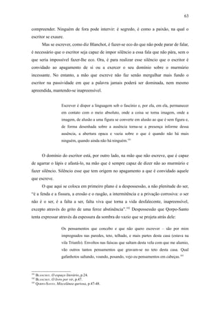 63

compreender. Ninguém de fora pode intervir: é segredo, é como a paixão, na qual o
escritor se exaure.
      Mas se escrever, como diz Blanchot, é fazer-se eco do que não pode parar de falar,
é necessário que o escritor seja capaz de impor silêncio a essa fala que não pára, sem o
que seria impossível fazer-lhe eco. Ora, é para realizar esse silêncio que o escritor é
convidado ao apagamento de si ou a exercer o seu domínio sobre o murmúrio
incessante. No entanto, a mão que escreve não faz senão mergulhar mais fundo o
escritor na passividade em que a palavra jamais poderá ser dominada, nem mesmo
apreendida, mantendo-se inapreensível.


                   Escrever é dispor a linguagem sob o fascínio e, por ela, em ela, permanecer
                   em contato com o meio absoluto, onde a coisa se torna imagem, onde a
                   imagem, de alusão a uma figura se converte em alusão ao que é sem figura e,
                   de forma desenhada sobre a ausência torna-se a presença informe dessa
                   ausência, a abertura opaca e vazia sobre o que é quando não há mais
                   ninguém, quando ainda não há ninguém.181


      O domínio do escritor está, por outro lado, na mão que não escreve, que é capaz
de agarrar o lápis e afastá-lo, na mão que é sempre capaz de dizer não ao murmúrio e
fazer silêncio. Silêncio esse que tem origem no apagamento a que é convidado aquele
que escreve.
      O que aqui se coloca em primeiro plano é a despossessão, a não plenitude do ser,
“é a fenda e a fissura, a erosão e o rasgão, a intermitência e a privação corrosiva: o ser
não é o ser, é a falta a ser, falta viva que torna a vida desfalecente, inapreensível,
excepto através do grito de uma feroz abstinência”.182 Despossessão que Qorpo-Santo
tenta expressar através da espessura da sombra do vazio que se projeta atrás dele:

                   Os pensamentos que concebo e que não quero escrever – são por mim
                   impregnados nas paredes, teto, telhado, e mais partes desta casa (estava na
                   vila Triunfo). Envoltos nas faíscas que saltam desta vela com que me alumio,
                   vão outros tantos pensamentos que gravam-se no teto desta casa. Qual
                   gafanhotos saltando, voando, posando, vejo eu pensamentos em cabeças.183



181
    BLANCHOT. O espaço literário, p.24.
182
    BLANCHOT. O livro por vir, p.47.
183
    QORPO-SANTO. Miscelânea quriosa, p.47-48.
 