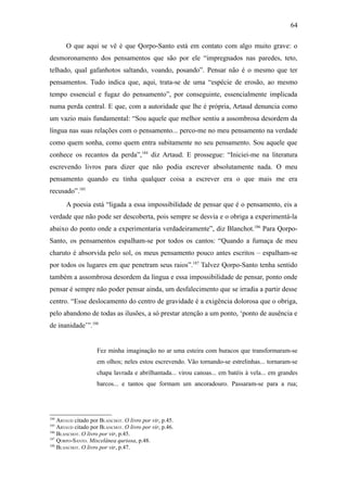64

       O que aqui se vê é que Qorpo-Santo está em contato com algo muito grave: o
desmoronamento dos pensamentos que são por ele “impregnados nas paredes, teto,
telhado, qual gafanhotos saltando, voando, posando”. Pensar não é o mesmo que ter
pensamentos. Tudo indica que, aqui, trata-se de uma “espécie de erosão, ao mesmo
tempo essencial e fugaz do pensamento”, por conseguinte, essencialmente implicada
numa perda central. E que, com a autoridade que lhe é própria, Artaud denuncia como
um vazio mais fundamental: “Sou aquele que melhor sentiu a assombrosa desordem da
língua nas suas relações com o pensamento... perco-me no meu pensamento na verdade
como quem sonha, como quem entra subitamente no seu pensamento. Sou aquele que
conhece os recantos da perda”,184 diz Artaud. E prossegue: “Iniciei-me na literatura
escrevendo livros para dizer que não podia escrever absolutamente nada. O meu
pensamento quando eu tinha qualquer coisa a escrever era o que mais me era
recusado”.185
       A poesia está “ligada a essa impossibilidade de pensar que é o pensamento, eis a
verdade que não pode ser descoberta, pois sempre se desvia e o obriga a experimentá-la
abaixo do ponto onde a experimentaria verdadeiramente”, diz Blanchot.186 Para Qorpo-
Santo, os pensamentos espalham-se por todos os cantos: “Quando a fumaça de meu
charuto é absorvida pelo sol, os meus pensamento pouco antes escritos – espalham-se
por todos os lugares em que penetram seus raios”.187 Talvez Qorpo-Santo tenha sentido
também a assombrosa desordem da língua e essa impossibilidade de pensar, ponto onde
pensar é sempre não poder pensar ainda, um desfalecimento que se irradia a partir desse
centro. “Esse deslocamento do centro de gravidade é a exigência dolorosa que o obriga,
pelo abandono de todas as ilusões, a só prestar atenção a um ponto, ‘ponto de ausência e
de inanidade’”.188


                    Fez minha imaginação no ar uma esteira com buracos que transformaram-se
                    em olhos; neles estou escrevendo. Vão tornando-se estrelinhas... tornaram-se
                    chapa lavrada e abrilhantada... virou canoas... em batéis à vela... em grandes
                    barcos... e tantos que formam um ancoradouro. Passaram-se para a rua;




184
    ARTAUD citado por BLANCHOT. O livro por vir, p.45.
185
    ARTAUD citado por BLANCHOT. O livro por vir, p.46.
186
    BLANCHOT. O livro por vir, p.45.
187
    QORPO-SANTO. Miscelânea quriosa, p.48.
188
    BLANCHOT. O livro por vir, p.47.
 