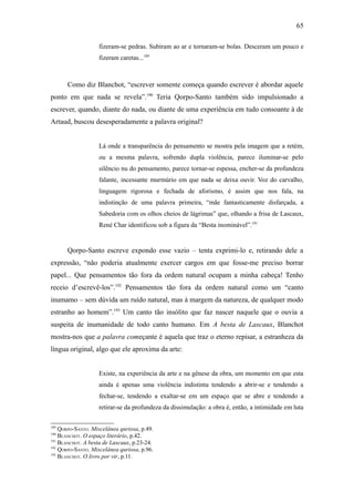 65

                   fizeram-se pedras. Subiram ao ar e tornaram-se bolas. Desceram um pouco e
                   fizeram caretas...189



      Como diz Blanchot, “escrever somente começa quando escrever é abordar aquele
ponto em que nada se revela”.190 Teria Qorpo-Santo também sido impulsionado a
escrever, quando, diante do nada, ou diante de uma experiência em tudo consoante à de
Artaud, buscou desesperadamente a palavra original?


                   Lá onde a transparência do pensamento se mostra pela imagem que a retém,
                   ou a mesma palavra, sofrendo dupla violência, parece iluminar-se pelo
                   silêncio nu do pensamento, parece tornar-se espessa, encher-se da profundeza
                   falante, incessante murmúrio em que nada se deixa ouvir. Voz do carvalho,
                   linguagem rigorosa e fechada de aforismo, é assim que nos fala, na
                   indistinção de uma palavra primeira, “mãe fantasticamente disfarçada, a
                   Sabedoria com os olhos cheios de lágrimas” que, olhando a frisa de Lascaux,
                   René Char identificou sob a figura da “Besta inominável”.191


      Qorpo-Santo escreve expondo esse vazio – tenta exprimi-lo e, retirando dele a
expressão, “não poderia atualmente exercer cargos em que fosse-me preciso borrar
papel... Que pensamentos tão fora da ordem natural ocupam a minha cabeça! Tenho
receio d’escrevê-los”.192 Pensamentos tão fora da ordem natural como um “canto
inumamo – sem dúvida um ruído natural, mas à margem da natureza, de qualquer modo
estranho ao homem”.193 Um canto tão insólito que faz nascer naquele que o ouvia a
suspeita de inumanidade de todo canto humano. Em A besta de Lascaux, Blanchot
mostra-nos que a palavra começante é aquela que traz o eterno repisar, a estranheza da
língua original, algo que ele aproxima da arte:


                   Existe, na experiência da arte e na gênese da obra, um momento em que esta
                   ainda é apenas uma violência indistinta tendendo a abrir-se e tendendo a
                   fechar-se, tendendo a exaltar-se em um espaço que se abre e tendendo a
                   retirar-se da profundeza da dissimulação: a obra é, então, a intimidade em luta

189
    QORPO-SANTO. Miscelânea quriosa, p.49.
190
    BLANCHOT. O espaço literário, p.42.
191
    BLANCHOT. A besta de Lascaux, p.23-24.
192
    QORPO-SANTO. Miscelânea quriosa, p.96.
193
    BLANCHOT. O livro por vir, p.11.
 