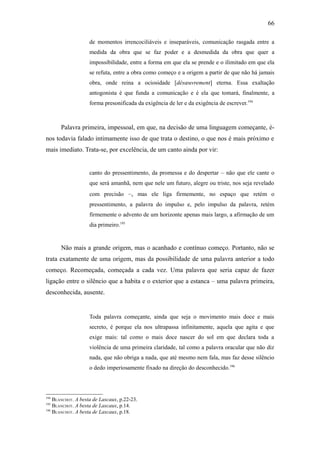 66

                    de momentos irrencociliáveis e inseparáveis, comunicação rasgada entre a
                    medida da obra que se faz poder e a desmedida da obra que quer a
                    impossibilidade, entre a forma em que ela se prende e o ilimitado em que ela
                    se refuta, entre a obra como começo e a origem a partir de que não há jamais
                    obra, onde reina a ociosidade [désœuvrement] eterna. Essa exaltação
                    antogonista é que funda a comunicação e é ela que tomará, finalmente, a
                    forma presonificada da exigência de ler e da exigência de escrever.194



      Palavra primeira, impessoal, em que, na decisão de uma linguagem começante, é-
nos todavia falado intimamente isso de que trata o destino, o que nos é mais próximo e
mais imediato. Trata-se, por excelência, de um canto ainda por vir:


                    canto do pressentimento, da promessa e do despertar – não que ele cante o
                    que será amanhã, nem que nele um futuro, alegre ou triste, nos seja revelado
                    com precisão –, mas ele liga firmemente, no espaço que retém o
                    pressentimento, a palavra do impulso e, pelo impulso da palavra, retém
                    firmemente o advento de um horizonte apenas mais largo, a afirmação de um
                    dia primeiro.195


      Não mais a grande origem, mas o acanhado e contínuo começo. Portanto, não se
trata exatamente de uma origem, mas da possibilidade de uma palavra anterior a todo
começo. Recomeçada, começada a cada vez. Uma palavra que seria capaz de fazer
ligação entre o silêncio que a habita e o exterior que a estanca – uma palavra primeira,
desconhecida, ausente.


                    Toda palavra começante, ainda que seja o movimento mais doce e mais
                    secreto, é porque ela nos ultrapassa infinitamente, aquela que agita e que
                    exige mais: tal como o mais doce nascer do sol em que declara toda a
                    violência de uma primeira claridade, tal como a palavra oracular que não diz
                    nada, que não obriga a nada, que até mesmo nem fala, mas faz desse silêncio
                    o dedo imperiosamente fixado na direção do desconhecido.196



194
    BLANCHOT. A besta de Lascaux, p.22-23.
195
    BLANCHOT. A besta de Lascaux, p.14.
196
    BLANCHOT. A besta de Lascaux, p.18.
 