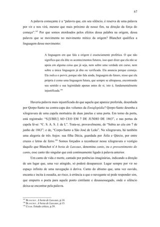 67

       A palavra começante é a “palavra que, em seu silêncio, é reserva de uma palavra
por vir e nos virá, mesmo que mais próximo de nosso fim, na direção da força do
começo”.197 Por que somos atordoados pelos efeitos dessa palabra na origem, dessa
palavra que se movimenta no movimento mítico da origem? Blanchot qualifica a
linguagem desse movimento:


                    A linguagem em que fala a origem é essenciamente profética. O que não
                    significa que ela dite os acontecimentos futuros, isso quer dizer que ela não se
                    apoia em alguma coisa que já seja, nem sobre uma verdade em curso, nem
                    sobre a única linguagem já dita ou verificada. Ela anuncia porque começa.
                    Ela indica o porvir, porque não fala ainda, linguagem do futuro, nisso que ela
                    própria é como uma linguagem futura, que sempre se ultrapassa, encontrando
                    seu sentido e sua legimidade apenas antes de si, isto é, fundamentalmente
                    injustificada.198


       Haveria palavra mais injustificada do que aquela que aparece proferida, desenhada
por Qorpo-Santo na contra-capa dos volumes da Ensiqlopèdia? Qorpo-Santo desenha a
xilogravura de uma capela mortuária de duas janelas e uma porta. Em torno da porta,
está registrado: “S.[UBIU] AO CEO EM 7 DE JUNHO DE 1863”, e nas portas da
capela lê-se: “C. S. A. S. J. de L”. Trata-se, provavelmente, de “Subiu ao céu em 7 de
junho de 1863”; e de, “Corpo-Santo a São José de Leão”. Na xilogravura, há também
uma alegoria de três Anjos: sua filha Décia, guardada por Átila e Qúrcio, por entre
cruzes e letras de ferro.199 Somos forçados a reconhecer nessa xilogravura o vestígio
daquilo que Blanchot n’A besta de Lascaux, denomina canto, ou o pressentimento do
canto, esse canto tão singular que está continuamente ligado à palavra anterior.
       Um canto de vida e morte, cantado por potências imaginárias, indicando a direção
de um lugar que, uma vez atingido, só poderá desaparecer. Lugar sempre por vir no
espaço infinito de uma navegação à deriva. Canto do abismo que, uma vez ouvido,
encanta e incita à ousadia, ao risco, à errância a que o navegante só pode responder sim,
que empurra o poeta para aquele ponto cintilante e desassossegado, onde o silêncio
deixa-se encontrar pela palavra.



197
    BLANCHOT. A besta de Lascaux, p.14.
198
    BLANCHOT. A besta de Lascaux, p.13.
199
    CÉSAR. Estudo crítico, p.39.
 