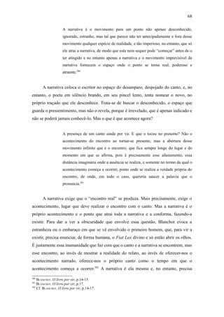 68

                    A narrativa é o movimento para um ponto não apenas desconhecido,
                    ignorado, estranho, mas tal que parece não ter antecipadamente e fora desse
                    movimento qualquer espécie de realidade, e tão imperioso, no entanto, que só
                    ele atrai a narrativa, de modo que esta nem sequer pode “começar” antes de o
                    ter atingido e no entanto apenas a narrativa e o movimento imprevisível da
                    narrativa fornecem o espaço onde o ponto se torna real, poderoso e
                    atraente.200


       A narrativa coloca o escritor no espaço do desamparo, despojado do canto, e, no
entanto, o poeta em silêncio brando, em seu pincel lento, tenta nomear o novo, no
próprio traçado que ele desconhece. Trata-se de buscar o desconhecido, o espaço que
guarda o pressentimento, mas não o revela, porque é irrevelado, que é apenas indicado e
não se poderá jamais conhecê-lo. Mas o que é que acontece agora?


                    A presença de um canto ainda por vir. E que o tocou no presente? Não o
                    acontecimento do encontro ao tornar-se presente, mas a abertura desse
                    movimento infinito que é o encontro, que fica sempre longe do lugar e do
                    momento em que se afirma, pois é precisamente esse afastamento, essa
                    distância imaginária onde a ausência se realiza, e somente no termo da qual o
                    acontecimento começa a ocorrer, ponto onde se realiza a verdade própria do
                    encontro, de onde, em todo o caso, quereria nascer a palavra que o
                    pronuncia.201


       A narrativa exige que o “encontro real” se produza. Mais precisamente, exige o
acontecimento, lugar que deve realizar o encontro com o canto. Mas a narrativa é o
próprio acontecimento e o ponto que atrai toda a narrativa e a conforma, fazendo-a
existir. Para dar a ver a obscuridade que envolve essa questão, Blanchot evoca a
estranheza ou o embaraço em que se vê envolvido o primeiro homem, que, para vir a
existir, precisa enunciar, de forma humana, o Fiat Lux divino e só então abrir os olhos.
É justamente essa inumanidade que faz com que o canto e a narrativa se encontrem, mas
esse encontro, ao invés de mostrar a realidade do relato, ao invés de oferecer-nos o
acontecimento narrado, oferece-nos o próprio canto como o tempo em que o
acontecimento começa a ocorrer.202 A narrativa é ela mesma e, no entanto, precisa

200
    BLANCHOT. O livro por vir, p.14-15.
201
    BLANCHOT. O livro por vir, p.17.
202
    Cf. BLANCHOT. O livro por vir, p.14-17.
 