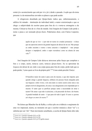 69

conter já o acontecimento que está por vir e já é, desde o passado. A ação que ela torna
presente é a da metamorfose em todos os planos a que pode aceder.
       A xilogravura desenhada por Qorpo-Santo indica que, subterraneamente, o
edifício foi minado – destituição do individual inútil, a maior exteriorização a que se
chega: a subjetividade do escritor passa para fora de si e torna-se estrangeira a ela
mesma. Colocar-se fora de si e fora do mundo. José Joaquim de Campos Leão perde o
nome e passa a ser nomeado Qorpo-Santo. Poderíamos dizer, com Clarice Lispector,
que


                    aquilo de que se vive – e por não ter nome só a mudez pronuncia – é disso
                    que me aproximo através da grande largueza de deixar de me ser. Não porque
                    eu então encontre o nome e torne concreto o impalpável – mas porque
                    designo o impalpável, então o sopro recrudesce como na chama de uma
                    vela.203



       José Joaquim de Campos Leão deixa-se atravessar pelas forças que compõem o
fora e o corpo, assim, torna-se santo, torna-se Qorpo-Santo. Ao se aproximar da
largueza de deixar de ser, todo o seu corpo passa para fora do corpo, perde tudo que se
pode perder, “como quem se livra da própria pele”.204 Como ainda percebe Clarice:


                    O benefício maior do santo é para com ele mesmo, o que não importa: pois
                    quando atinge a grande largueza, milhares de pessoas ficam alargadas pela
                    sua largueza e dela vivem, e ele ama tanto os outros assim como ama o seu
                    próprio terrível alargamento, ele ama o seu alargamento com impiedade por si
                    mesmo. O santo quer se purificar porque sente a necessidade de amar o
                    neutro? De amar o que não é acréscimo, e de prescindir do bom e do bonito.
                    A grande bondade do santo – é que para ele tudo é igual. O santo se queima
                    até chegar ao amor do neutro.205



       Na leitura que Blanchot faz de Kafka, o crítico põe em evidência o surgimento de
uma voz impessoal, neutra, no momento em que o escritor renuncia a dizer “eu” e o
substitui por um “ele”. Num movimento semelhante, a escrita de Qorpo-Santo abre mão

203
    LISPECTOR. A paixão segundo G.H., p.178.
204
    LISPECTOR. A paixão segundo G.H., p.178.
205
    LISPECTOR. A paixão segundo G.H., p.172 (grifos meus).
 