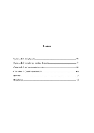 7




                                                         SUMÁRIO




CAPÍTULO 1: A Ensiqlopèdia....................................................................................... 08

CAPÍTULO 2: O poetador e o mandato da escrita......................................................... 47

CAPÍTULO 3: O ato insensato de escrever.................................................................... 88

CONCLUSÃO: O Qorpo-Santo da escrita...................................................................... 127

Resume:..................................................................................................................... 131

Referências ............................................................................................................... 132
 