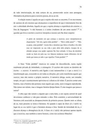 70

de toda interiorização, de toda certeza do eu, promovendo assim uma passagem
libertadora da primeira para a terceira pessoa, do eu ao ele.
          A relação neutra é aquela em que o sujeito não mais se encontra. É no movimento
de sairmos de nós mesmos que alcançamos a experiência do que é inteiramente fora de
nós: a alteridade absoluta. Aquela em que o sujeito alcança a experiência do exterior, o
fora da linguagem: “o não humano é o centro irradiante de um amor neutro”. 206 A
questão que leva o escritor a escrever interpela-o mesmo sem lhe dizer respeito:


                      A partir do momento em que começa a escrever, ouve interpelarem-no
                      alegremente: “Ah sim, agora estás perdido”. – “Devo então parar?” – “Não,
                      se paras, estás perdido”. Assim fala o demônio que falou a Goethe e fez dele
                      esse ser impessoal, na sua vida e para além dele próprio, incapaz de se
                      afundar porque esse poder supremo lhe fora retirado. A força do demônio
                      reside no facto de pela sua voz falarem instâncias muito diferentes, de tal
                      modo que nunca se sabe o que significa “Estás perdido”.207


          A frase “Estás perdido” insere-se no campo do desconhecido, numa região
totalmente privada de intimidade, o estrangeiro. O escritor não resiste ao demônio da
escrita – e escreve. A narrativa está ligada a essa metamorfose e o que a move é a
transformação que, exercendo-se em todas as direções, por certo transforma aquele que
escreve, mas não menos a própria narrativa. A narrativa abriga, assim, um estranho
tempo, em que o acontecimento aproxima-se e afasta-se do relato. É preciso contar uma
história, mas a história não pertence mais àquele que conta, nem à imagem reproduzida.
Não temos um retrato, mas a imagem literária Qorpo-Santo. É esta imagem que passa a
narrar?
          A obra aqui não remete a alguém que a teria feito, a um sujeito autoral do qual
deveríamos conhecer a vida para entender a obra. Pelo contrário, a universalidade da
literatura está associada ao desaparecimento da primeira pessoa. Quanto mais se afasta
do eu, mais presente se torna a literatura. Só quando é capaz de dizer ele é infeliz no
lugar do eu sou infeliz é que a literatura alcança o fora. Saindo da intimidade do eu, o
discurso alcança a abrangência do ele. A frase ele é infeliz não pertence apenas àquele
que a escreveu, mas também a outros homens, como nos esclarece Blanchot:


206
      LISPECTOR. A paixão segundo G.H., p.175.
207
      BLANCHOT. O livro por vir, p.39.
 