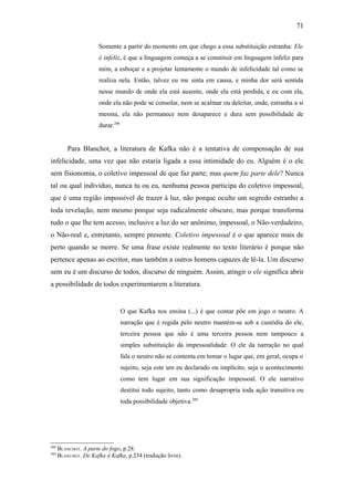 71

                      Somente a partir do momento em que chego a essa substituição estranha: Ele
                      é infeliz, é que a linguagem começa a se constituir em linguagem infeliz para
                      mim, a esboçar e a projetar lentamente o mundo de infelicidade tal como se
                      realiza nela. Então, talvez eu me sinta em causa, e minha dor será sentida
                      nesse mundo de onde ela está ausente, onde ela está perdida, e eu com ela,
                      onde ela não pode se consolar, nem se acalmar ou deleitar, onde, estranha a si
                      mesma, ela não permanece nem desaparece e dura sem possibilidade de
                      durar.208


          Para Blanchot, a literatura de Kafka não é a tentativa de compensação de sua
infelicidade, uma vez que não estaria ligada a essa intimidade do eu. Alguém é o ele
sem fisionomia, o coletivo impessoal de que faz parte; mas quem faz parte dele? Nunca
tal ou qual indivíduo, nunca tu ou eu, nenhuma pessoa participa do coletivo impessoal,
que é uma região impossível de trazer à luz, não porque oculte um segredo estranho a
toda revelação, nem mesmo porque seja radicalmente obscuro, mas porque transforma
tudo o que lhe tem acesso, inclusive a luz do ser anônimo, impessoal, o Não-verdadeiro,
o Não-real e, entretanto, sempre presente. Coletivo impessoal é o que aparece mais de
perto quando se morre. Se uma frase existe realmente no texto literário é porque não
pertence apenas ao escritor, mas também a outros homens capazes de lê-la. Um discurso
sem eu é um discurso de todos, discurso de ninguém. Assim, atingir o ele significa abrir
a possibilidade de todos experimentarem a literatura.


                                  O que Kafka nos ensina (...) é que contar põe em jogo o neutro. A
                                  narração que é regida pelo neutro mantém-se sob a custódia do ele,
                                  terceira pessoa que não é uma terceira pessoa nem tampouco a
                                  simples substituição da impessoalidade. O ele da narração no qual
                                  fala o neutro não se contenta em tomar o lugar que, em geral, ocupa o
                                  sujeito, seja este um eu declarado ou implícito, seja o acontecimento
                                  como tem lugar em sua significação impessoal. O ele narrativo
                                  destitui todo sujeito, tanto como desapropria toda ação transitiva ou
                                  toda possibilidade objetiva.209




208
      BLANCHOT. A parte do fogo, p.28.
209
      BLANCHOT. De Kafka à Kafka, p.234 (tradução livre).
 