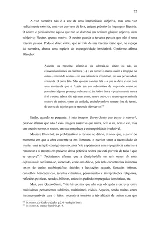 72

          A voz narrativa não é a voz de uma interioridade subjetiva, mas uma voz
radicalmente exterior, uma voz que vem de fora, enigma próprio da linguagem literária.
O neutro é precisamente aquilo que não se distribui em nenhum gênero: objetivo, nem
subjetivo. Neutro, apenas neutro. O neutro guarda a terceira pessoa que não é uma
terceira pessoa. Pode-se dizer, então, que se trata de um terceiro termo que, no espaço
da narrativa, abarca uma espécie de estrangeiridade irredutível. Conforme afirma
Blanchot:


                       Ausente ou presente, afirme-se ou subtraia-se, altere ou não os
                       convencionalismos da escritura (...) o eu narrativo marca assim a irrupção do
                       outro – entendido neutro – em sua estranheza irredutível, em sua perversidade
                       retorcida. O outro fala. Mas quando o outro fala – a que se deve evitar com
                       uma maiúscula que o fixaria em um substantivo de majestade como se
                       possuísse alguma presença substancial, inclusive única – precisamente nunca
                       é só o outro, talvez não seja nem o um, nem o outro, e o neutro que o assinala
                       retira-o de ambos, como da unidade, estabelecendo-o sempre fora do termo,
                       do ato ou do sujeito que se pretende oferecer-se.210


          Então, quando se pergunta: é esta imagem Qorpo-Santo que passa a narrar?,
pode-se afirmar que não é essa imagem narrativa que narra, nem o eu, nem o ele, mas
um terceiro termo, o neutro, em sua estranheza e estrangeiridade irredutível.
          Maurice Blanchot, ao problematizar o recurso ao diário, diz-nos que, a partir do
momento em que a obra converte-se em literatura, o escritor sente a necessidade de
manter uma relação consigo mesmo, pois “ele experimenta uma repugnância extrema a
renunciar a si mesmo em proveito dessa potência neutra que está por trás de tudo o que
se escreve”.211 Poderíamos afirmar que a Ensiqlopèdia ou seis meses de uma
enfermidade conforma-se, sobretudo, como um diário, pois nela encontramos inúmeros
textos de cunho autobiográfico, dúvidas e hesitações sexuais, fantasias íntimas,
conselhos homeopáticos, receitas culinárias, pensamentos e interpretações religiosos,
reflexões políticas, recados, bilhetes, anúncios pedindo empregadas domésticas, etc.
          Mas, para Qorpo-Santo, “não há escritor que não seja obrigado a escrever entre
muitíssimos pensamentos sublimes, muitíssimos triviais. Aqueles, sendo muitas vezes
incompreensíveis para o leitor, necessária torna-se a trivialidade de outros com que
210
      BLANCHOT. De Kafka à Kafka, p.236 (tradução livre).
211
      BLANCHOT. O espaço literário, p.19.
 