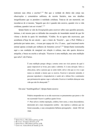 73

matizam suas obras e escritos”.212 Daí que a verdade do diário não esteja nas
observações e comentários sublimes, de recorte literário, mas nos detalhes
insignificantes que se prendem à realidade cotidiana. Trata-se de um memorial, um
recordar-se de si mesmo, “daquele que ele é quando não escreve, quando vive a vida
cotidiana, quando é um ser vivente”. 213
      Qorpo-Santo se vale da Ensiqlopèdia para escrever sobre suas questões pessoais,
íntimas, e até mesmo para se defender das acusações de insanidade mental de que foi
vítima e devido às quais foi interditado. “Crédito. Se eu agora não escrevesse, qen
acreditaria d’hoje há um século – que o Autor da ‘Enciclo’... que o Prof. Público e
particular por tantos anos... vivesse por espaço de 14 a 15 anos... qual irracional morto
animal apenas avistado por milhares de fomentos corvos”.214 Qorpo-Santo testemunha
aqui a sua condição de marginal em relação à cultura, mas não queria deixar-se
aniquilar, e busca na escrita a salvação. “Escrever é uma maldição, mas uma maldição
que salva”, diz Clarice.


                    É uma maldição porque obriga e arrasta como um vício penoso do qual é
                    quase impossível se livrar, pois nada o substitui. E é uma salvação. Salva a
                    alma presa, salva a pessoa que se sente inútil, salva o dia que se vive e que
                    nunca se entende a menos que se escreva. Escrever é procurar entender, é
                    procurar reproduzir o irreproduzível, é sentir até o último fim o sentimento
                    que permaneceria apenas vago e sufocador. Escrever é também abençoar uma
                    vida que não foi abençoada.215


      Em seus “Autobiográficos”, Qorpo-Santo escreve:


                    Poderia arrepender-me se eu não escrevesse os pensamentos que posso e vão
                    me ocorrendo! Escrevi e publico quatro livros:
                    1º. Para salvar a minha reputação, créditos, bom senso, e meus descendentes;
                    destruindo até a mais transparente sombra – das injúrias e calúnias que me
                    foram assacadas, e suas conseqüentes bárbaras perseguições – desde 1862 até
                    1868.



212
    QORPO-SANTO. Miscelânea quriosa, p.102.
213
    BLANCHOT. O espaço literário, p.19.
214
    QORPO-SANTO. Miscelânea quriosa, p.98.
215
    LISPECTOR. A descoberta do mundo, p.134.
 