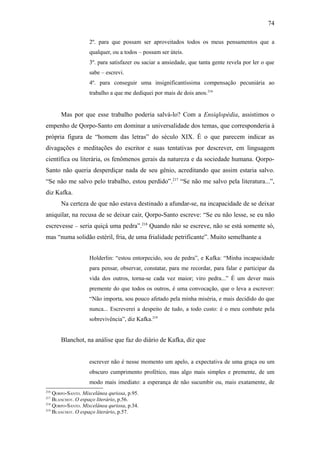 74

                   2º. para que possam ser aproveitados todos os meus pensamentos que a
                   qualquer, ou a todos – possam ser úteis.
                   3º. para satisfazer ou saciar a ansiedade, que tanta gente revela por ler o que
                   sabe – escrevi.
                   4º. para conseguir uma insignificantíssima compensação pecuniária ao
                   trabalho a que me dediquei por mais de dois anos.216


      Mas por que esse trabalho poderia salvá-lo? Com a Ensiqlopèdia, assistimos o
empenho de Qorpo-Santo em dominar a universalidade dos temas, que corresponderia à
própria figura de “homem das letras” do século XIX. É o que parecem indicar as
divagações e meditações do escritor e suas tentativas por descrever, em linguagem
científica ou literária, os fenômenos gerais da natureza e da sociedade humana. Qorpo-
Santo não queria desperdiçar nada de seu gênio, acreditando que assim estaria salvo.
“Se não me salvo pelo trabalho, estou perdido”.217 “Se não me salvo pela literatura...”,
diz Kafka.
      Na certeza de que não estava destinado a afundar-se, na incapacidade de se deixar
aniquilar, na recusa de se deixar cair, Qorpo-Santo escreve: “Se eu não lesse, se eu não
escrevesse – seria quiçá uma pedra”.218 Quando não se escreve, não se está somente só,
mas “numa solidão estéril, fria, de uma frialidade petrificante”. Muito semelhante a


                   Holderlin: “estou entorpecido, sou de pedra”, e Kafka: “Minha incapacidade
                   para pensar, observar, constatar, para me recordar, para falar e participar da
                   vida dos outros, torna-se cada vez maior; viro pedra...” É um dever mais
                   premente do que todos os outros, é uma convocação, que o leva a escrever:
                   “Não importa, sou pouco afetado pela minha miséria, e mais decidido do que
                   nunca... Escreverei a despeito de tudo, a todo custo: é o meu combate pela
                   sobrevivência”, diz Kafka.219


      Blanchot, na análise que faz do diário de Kafka, diz que


                   escrever não é nesse momento um apelo, a expectativa de uma graça ou um
                   obscuro cumprimento profético, mas algo mais simples e premente, de um
                   modo mais imediato: a esperança de não sucumbir ou, mais exatamente, de
216
    QORPO-SANTO. Miscelânea quriosa, p.95.
217
    BLANCHOT. O espaço literário, p.56.
218
    QORPO-SANTO. Miscelânea quriosa, p.34.
219
    BLANCHOT. O espaço literário, p.57.
 