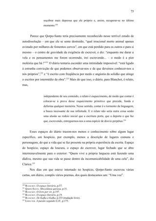 75

                    soçobrar mais depressa que ele próprio e, assim, recuperar-se no último
                    momento.220


       Parece que Qorpo-Santo teria precisamente reconhecido nesse terrível estado de
autodissolução – em que ele se sente destruído, “qual irracional morto animal apenas
avistado por milhares de fomentos corvos”, em que está perdido para os outros e para si
mesmo – o centro de gravidade da exigência de escrever, e diz: “enquanto me durar a
vela e os pensamentos me forem ocorrendo, irei escrevendo... – o medo é a pior
moléstia que há !”221 O diário tentaria esconder uma intimidade impossível: “está ligado
à estranha convicção de que podemos observar-nos e de que devemos conhecer-nos a
nós próprios”,222 e “é escrito com freqüência por medo e angústia da solidão que atinge
o escritor por intermédio da obra”.223 Mais do que isso, o diário, para Blanchot, é relato,
mas,


                    independente de seu conteúdo, o relato é esquecimento, de modo que contar é
                    colocar-se à prova desse esquecimento primitivo que precede, funda e
                    deforma qualquer memória. Nesse sentido, contar é o tormento da linguagem,
                    a busca incessante de sua infinitude. E o relato não seria outra coisa senão
                    uma alusão ao rodeio inicial que a escritura porta, que a deporta e que faz
                    que, escrevendo, entreguemos-nos a uma espécie de desvio perpétuo.224


       Esses espaços do diário trazem-nos menos o conhecimento sobre algum lugar
específico, um hospício, por exemplo, menos a descrição de lugares comuns e
personagens, do que a vida que se faz presente na própria experiência da escrita. Espaço
do hospício, espaço da loucura, o espaço do escrever, lugar fechado que se abre
interminavelmente para o exterior: “Quem vive a própria largueza está fazendo uma
dádiva, mesmo que sua vida se passe dentro da incomunicabilidade de uma cela”, diz
Clarice.225
       Nos dias em que esteve internado no hospício, Qorpo-Santo escreveu várias
cartas, um diário, compôs vários poemas, dos quais destacamos um: “Uma voz”.


220
    BLANCHOT. O espaço literário, p.57.
221
    QORPO-SANTO. Miscelânea quriosa, p.31.
222
    BLANCHOT. O livro por vir, p.197.
223
    BLANCHOT. O espaço literário, p.19.
224
    BLANCHOT. De Kafka à Kafka, p.235 (tradução livre).
225
    LISPECTOR. A paixão segundo G.H., p.175.
 