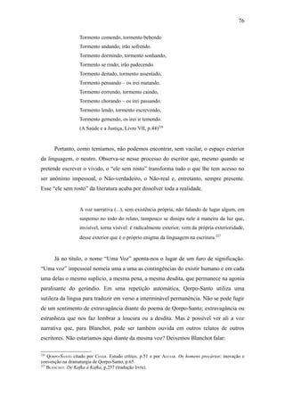 76

                   Tormento comendo, tormento bebendo
                   Tormento andando; irão sofrendo.
                   Tormento dormindo, tormento sonhando,
                   Tormento se rindo; irão padecendo.
                   Tormento deitado, tormento assentado,
                   Tormento pensando – os irei matando.
                   Tormento correndo, tormento caindo,
                   Tormento chorando – os irei passando.
                   Tormento lendo, tormento escrevendo,
                   Tormento gemendo, os irei ir temendo.
                   (A Saúde e a Justiça, Livro VII, p.44)226


      Portanto, como temíamos, não podemos encontrar, sem vacilar, o espaço exterior
da linguagem, o neutro. Observa-se nesse processo do escritor que, mesmo quando se
pretende escrever o vivido, o “ele sem rosto” transforma tudo o que lhe tem acesso no
ser anônimo impessoal, o Não-verdadeiro, o Não-real e, entretanto, sempre presente.
Esse “ele sem rosto” da literatura acaba por dissolver toda a realidade.


                   A voz narrativa (...), sem existência própria, não falando de lugar algum, em
                   suspenso no todo do relato, tampouco se dissipa nele à maneira da luz que,
                   invisível, torna visível: é radicalmente exterior, vem da própria exterioridade,
                   desse exterior que é o próprio enigma da linguagem na escritura.227



      Já no título, o nome “Uma Voz” aponta-nos o lugar de um furo de significação.
“Uma voz” impessoal nomeia uma a uma as contingências do existir humano e em cada
uma delas o mesmo suplício, a mesma pena, a mesma desdita, que permanece na agonia
paralisante do gerúndio. Em uma repetição automática, Qorpo-Santo utiliza uma
sutileza da língua para traduzir em verso a interminável permanência. Não se pode fugir
de um sentimento de extravagância diante do poema de Qorpo-Santo; extravagância ou
estranheza que nos faz lembrar a loucura ou a desdita. Mas é possível ver ali a voz
narrativa que, para Blanchot, pode ser também ouvida em outros relatos de outros
escritores. Não estaríamos aqui diante da mesma voz? Deixemos Blanchot falar:

226
    QORPO-SANTO citado por CESAR. Estudo crítico, p.51 e por AGUIAR. Os homens precários: inovação e
convenção na dramaturgia de Qorpo-Santo, p.65.
227
    BLANCHOT. De Kafka à Kafka, p.237 (tradução livre).
 