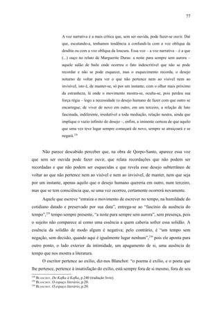 77



                    A voz narrativa é a mais crítica que, sem ser ouvida, pode fazer-se ouvir. Daí
                    que, escutando-a, tenhamos tendência a confundi-la com a voz oblíqua da
                    desdita ou com a voz oblíqua da loucura. Essa voz – a voz narrativa – é a que
                    (...) ouço no relato de Marguerite Duras: a noite para sempre sem aurora –
                    aquele salão de baile onde ocorreu o fato indescritível que não se pode
                    recordar e não se pode esquecer, mas o esquecimento recorda, o desejo
                    noturno de voltar para ver o que não pertence nem ao visível nem ao
                    invisível, isto é, de manter-se, só por um instante, com o olhar mais próximo
                    da estranheza, lá onde o movimento mostra-se, oculta-se, pois perdeu sua
                    força régia – logo a necessidade (o desejo humano de fazer com que outro se
                    encarregue, de viver de novo em outro, em um terceiro, a relação de luto
                    fascinada, indiferente, irredutível a toda mediação, relação neutra, ainda que
                    implique o vazio infinito do desejo –, enfim, a iminente certeza de que aquilo
                    que uma vez teve lugar sempre começará de novo, sempre se atraiçoará e se
                    negará.228


       Não parece descabido perceber que, na obra de Qorpo-Santo, aparece essa voz
que sem ser ouvida pode fazer ouvir, que relata recordações que não podem ser
recordadas e que não podem ser esquecidas e que revela esse desejo subterrâneo de
voltar ao que não pertence nem ao visível e nem ao invisível, de manter, nem que seja
por um instante, apenas aquilo que o desejo humano quereria em outro, num terceiro,
mas que se tem consciência que, se uma vez ocorreu, certamente ocorrerá novamente.
       Aquele que escreve “enraíza o movimento de escrever no tempo, na humildade do
cotidiano datado e preservado por sua data”, entrega-se ao “fascínio da ausência do
tempo”,229 tempo sempre presente, “a noite para sempre sem aurora”, sem presença, pois
o sujeito não comparece aí como uma essência a quem caberia sofrer essa solidão. A
essência da solidão de modo algum é negativa; pelo contrário, é “um tempo sem
negação, sem decisão, quando aqui é igualmente lugar nenhum”,230 pois ele aponta para
outro ponto, o lado exterior da intimidade, um apagamento de si, uma ausência de
tempo que nos mostra a literatura.
       O escritor pertence ao exílio, diz-nos Blanchot: “o poema é exílio, e o poeta que
lhe pertence, pertence à insatisfação do exílio, está sempre fora de si mesmo, fora de seu
228
    BLANCHOT. De Kafka à Kafka, p.240 (tradução livre).
229
    BLANCHOT. O espaço literário, p.20.
230
    BLANCHOT. O espaço literário, p.20.
 