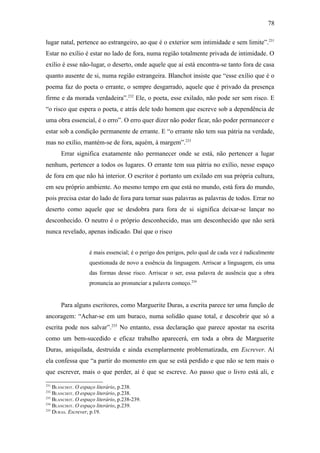 78

lugar natal, pertence ao estrangeiro, ao que é o exterior sem intimidade e sem limite”. 231
Estar no exílio é estar no lado de fora, numa região totalmente privada de intimidade. O
exílio é esse não-lugar, o deserto, onde aquele que aí está encontra-se tanto fora de casa
quanto ausente de si, numa região estrangeira. Blanchot insiste que “esse exílio que é o
poema faz do poeta o errante, o sempre desgarrado, aquele que é privado da presença
firme e da morada verdadeira”.232 Ele, o poeta, esse exilado, não pode ser sem risco. E
“o risco que espera o poeta, e atrás dele todo homem que escreve sob a dependência de
uma obra essencial, é o erro”. O erro quer dizer não poder ficar, não poder permanecer e
estar sob a condição permanente de errante. E “o errante não tem sua pátria na verdade,
mas no exílio, mantém-se de fora, aquém, à margem”.233
       Errar significa exatamente não permanecer onde se está, não pertencer a lugar
nenhum, pertencer a todos os lugares. O errante tem sua pátria no exílio, nesse espaço
de fora em que não há interior. O escritor é portanto um exilado em sua própria cultura,
em seu próprio ambiente. Ao mesmo tempo em que está no mundo, está fora do mundo,
pois precisa estar do lado de fora para tornar suas palavras as palavras de todos. Errar no
deserto como aquele que se desdobra para fora de si significa deixar-se lançar no
desconhecido. O neutro é o próprio desconhecido, mas um desconhecido que não será
nunca revelado, apenas indicado. Daí que o risco


                    é mais essencial; é o perigo dos perigos, pelo qual de cada vez é radicalmente
                    questionada de novo a essência da linguagem. Arriscar a linguagem, eis uma
                    das formas desse risco. Arriscar o ser, essa palavra de ausência que a obra
                    pronuncia ao pronunciar a palavra começo.234


       Para alguns escritores, como Marguerite Duras, a escrita parece ter uma função de
ancoragem: “Achar-se em um buraco, numa solidão quase total, e descobrir que só a
escrita pode nos salvar”.235 No entanto, essa declaração que parece apostar na escrita
como um bem-sucedido e eficaz trabalho aparecerá, em toda a obra de Marguerite
Duras, aniquilada, destruída e ainda exemplarmente problematizada, em Escrever. Aí
ela confessa que “a partir do momento em que se está perdido e que não se tem mais o
que escrever, mais o que perder, aí é que se escreve. Ao passo que o livro está ali, e
231
    BLANCHOT. O espaço literário, p.238.
232
    BLANCHOT. O espaço literário, p.238.
233
    BLANCHOT. O espaço literário, p.238-239.
234
    BLANCHOT. O espaço literário, p.239.
235
    DURAS. Escrever, p.19.
 